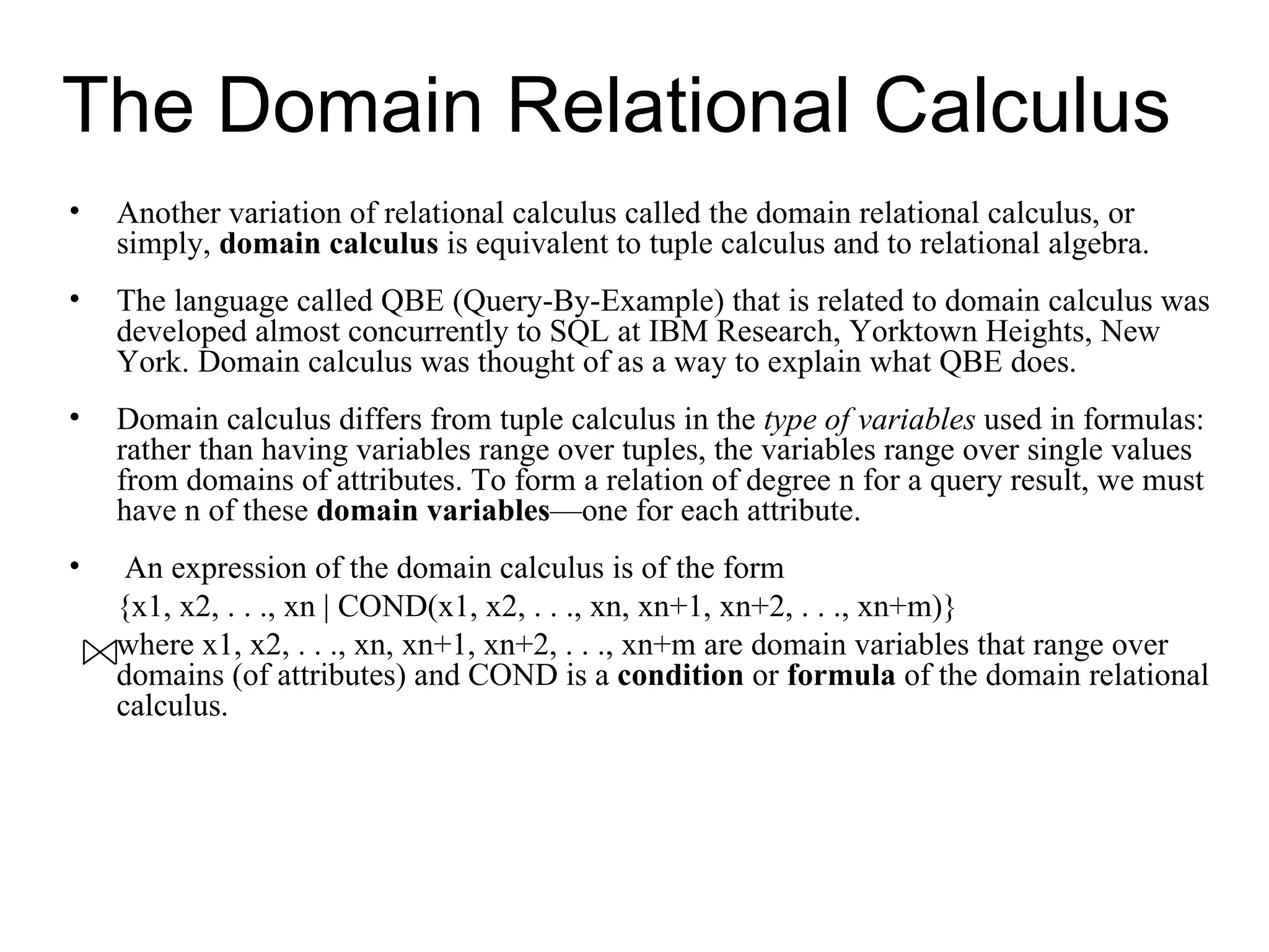 The Domain Relational Calculus
•   Another variation of relational calculus called the domain relational calculus, or
    simply, domain calculus is equivalent to tuple calculus and to relational algebra.
•   The language called QBE (Query-By-Example) that is related to domain calculus was
    developed almost concurrently to SQL at IBM Research, Yorktown Heights, New
    York. Domain calculus was thought of as a way to explain what QBE does.
•   Domain calculus differs from tuple calculus in the type of variables used in formulas:
    rather than having variables range over tuples, the variables range over single values
    from domains of attributes. To form a relation of degree n for a query result, we must
    have n of these domain variables—one for each attribute.
•    An expression of the domain calculus is of the form
    {x1, x2, . . ., xn | COND(x1, x2, . . ., xn, xn+1, xn+2, . . ., xn+m)}
    where x1, x2, . . ., xn, xn+1, xn+2, . . ., xn+m are domain variables that range over
    domains (of attributes) and COND is a condition or formula of the domain relational
    calculus.
 