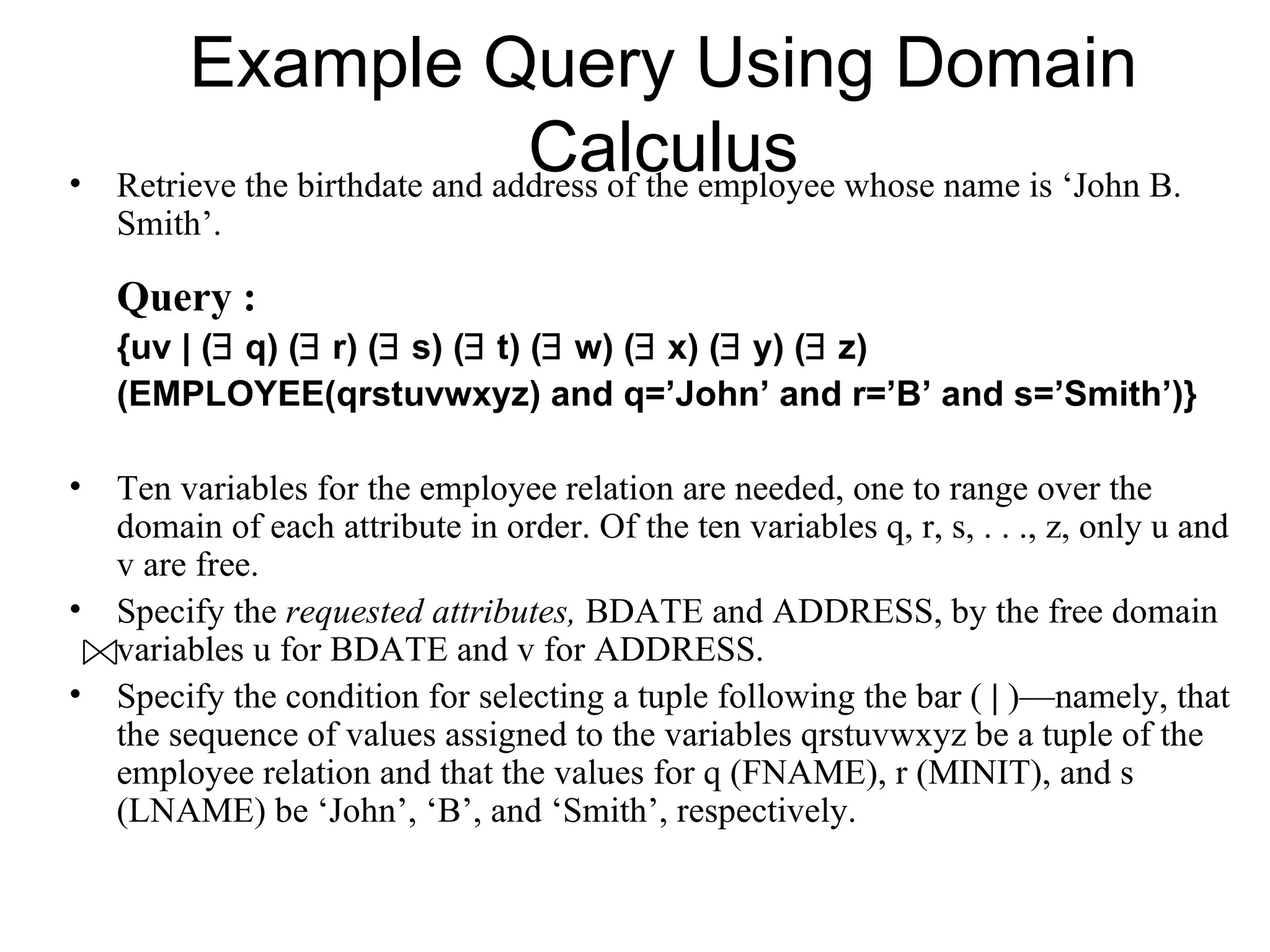 Example Query Using Domain
•
                                 Calculus
    Retrieve the birthdate and address of the employee whose name is ‘John B.
    Smith’.

    Query :
    {uv | (∃ q) (∃ r) (∃ s) (∃ t) (∃ w) (∃ x) (∃ y) (∃ z)
    (EMPLOYEE(qrstuvwxyz) and q=’John’ and r=’B’ and s=’Smith’)}

• Ten variables for the employee relation are needed, one to range over the
  domain of each attribute in order. Of the ten variables q, r, s, . . ., z, only u and
  v are free.
• Specify the requested attributes, BDATE and ADDRESS, by the free domain
  variables u for BDATE and v for ADDRESS.
• Specify the condition for selecting a tuple following the bar ( | )—namely, that
  the sequence of values assigned to the variables qrstuvwxyz be a tuple of the
  employee relation and that the values for q (FNAME), r (MINIT), and s
  (LNAME) be ‘John’, ‘B’, and ‘Smith’, respectively.
 