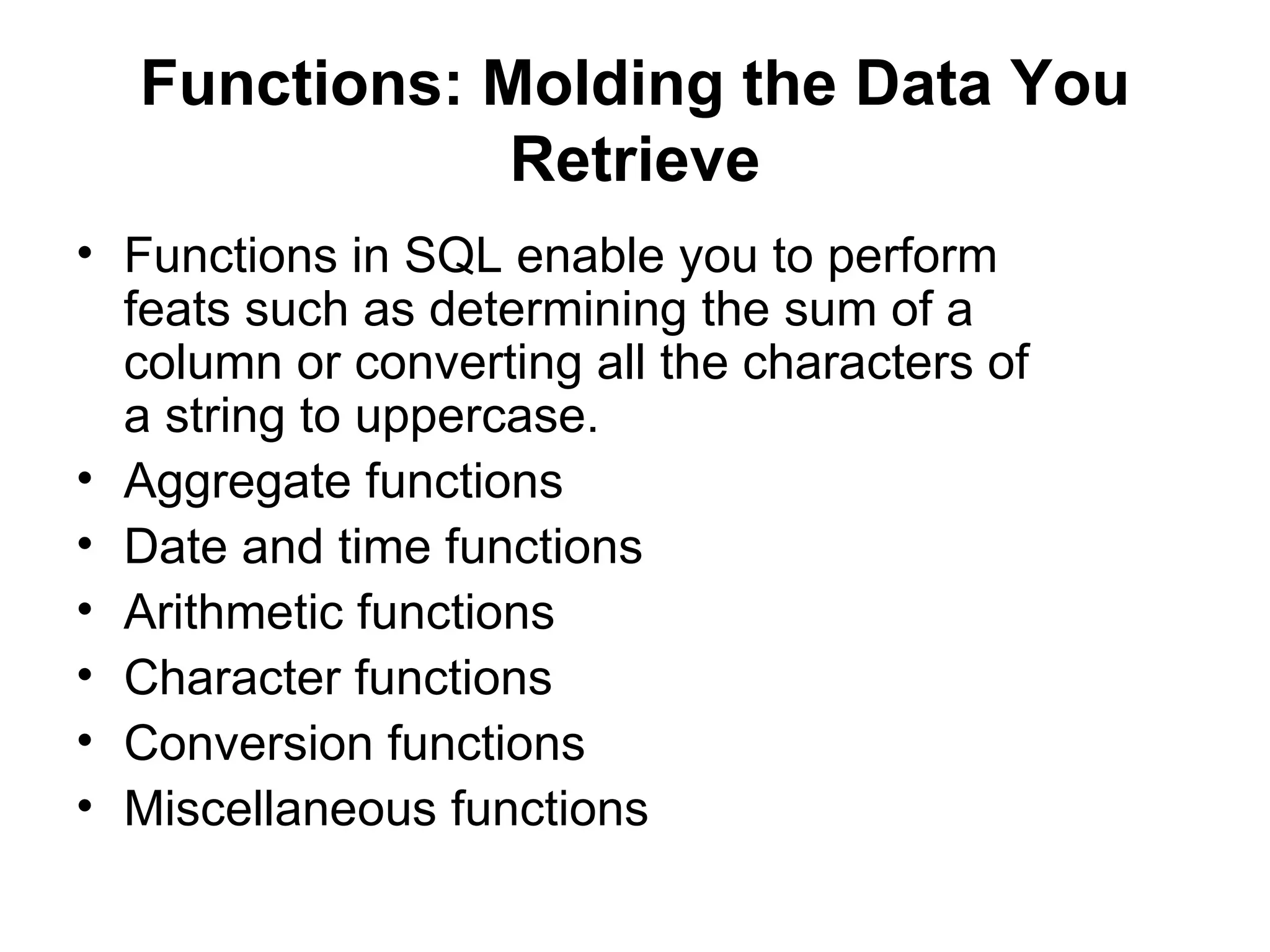 Functions: Molding the Data You
              Retrieve
• Functions in SQL enable you to perform
  feats such as determining the sum of a
  column or converting all the characters of
  a string to uppercase.
• Aggregate functions
• Date and time functions
• Arithmetic functions
• Character functions
• Conversion functions
• Miscellaneous functions
 