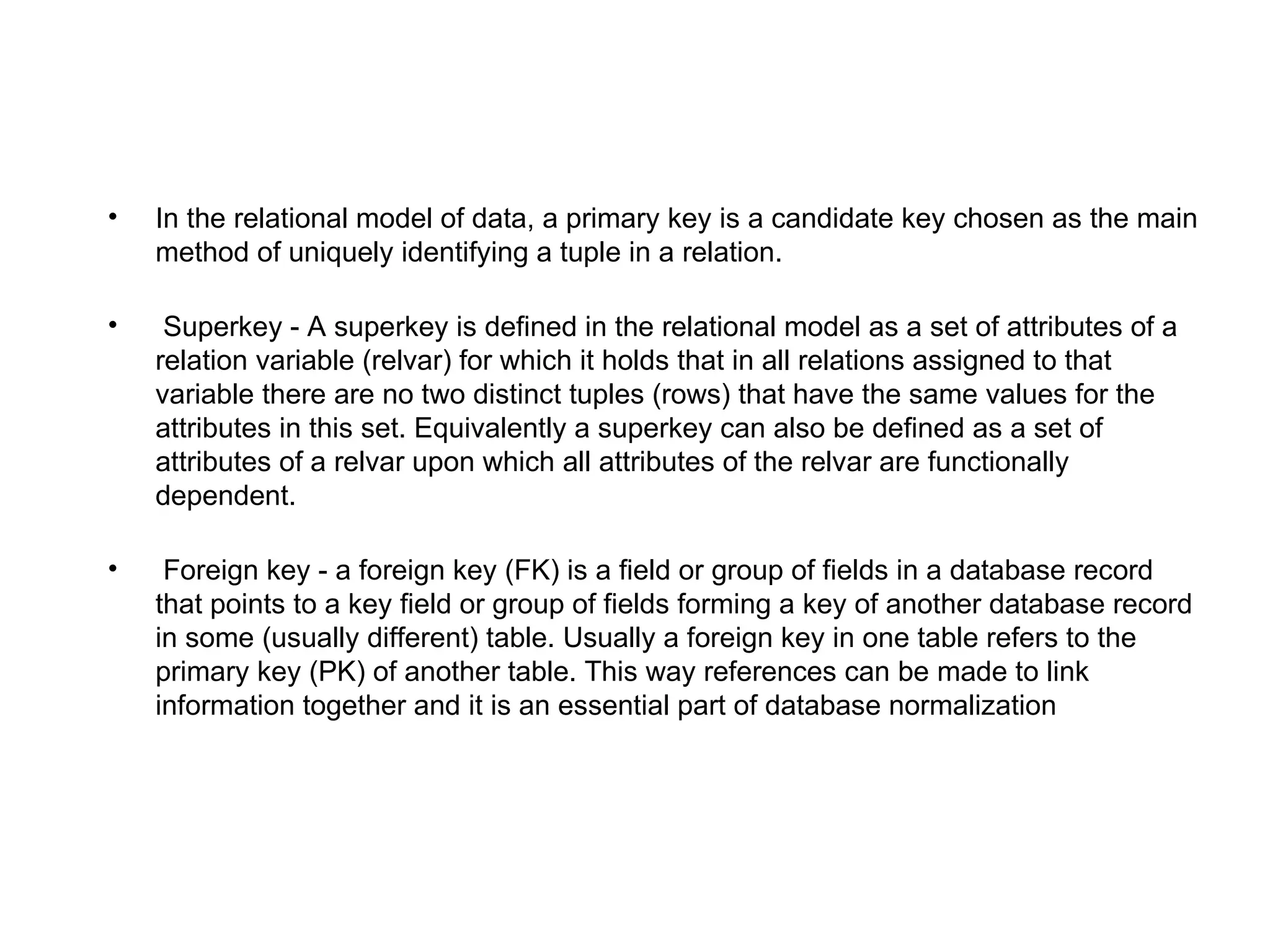 •   In the relational model of data, a primary key is a candidate key chosen as the main
    method of uniquely identifying a tuple in a relation.

•    Superkey - A superkey is defined in the relational model as a set of attributes of a
    relation variable (relvar) for which it holds that in all relations assigned to that
    variable there are no two distinct tuples (rows) that have the same values for the
    attributes in this set. Equivalently a superkey can also be defined as a set of
    attributes of a relvar upon which all attributes of the relvar are functionally
    dependent.

•    Foreign key - a foreign key (FK) is a field or group of fields in a database record
    that points to a key field or group of fields forming a key of another database record
    in some (usually different) table. Usually a foreign key in one table refers to the
    primary key (PK) of another table. This way references can be made to link
    information together and it is an essential part of database normalization
 