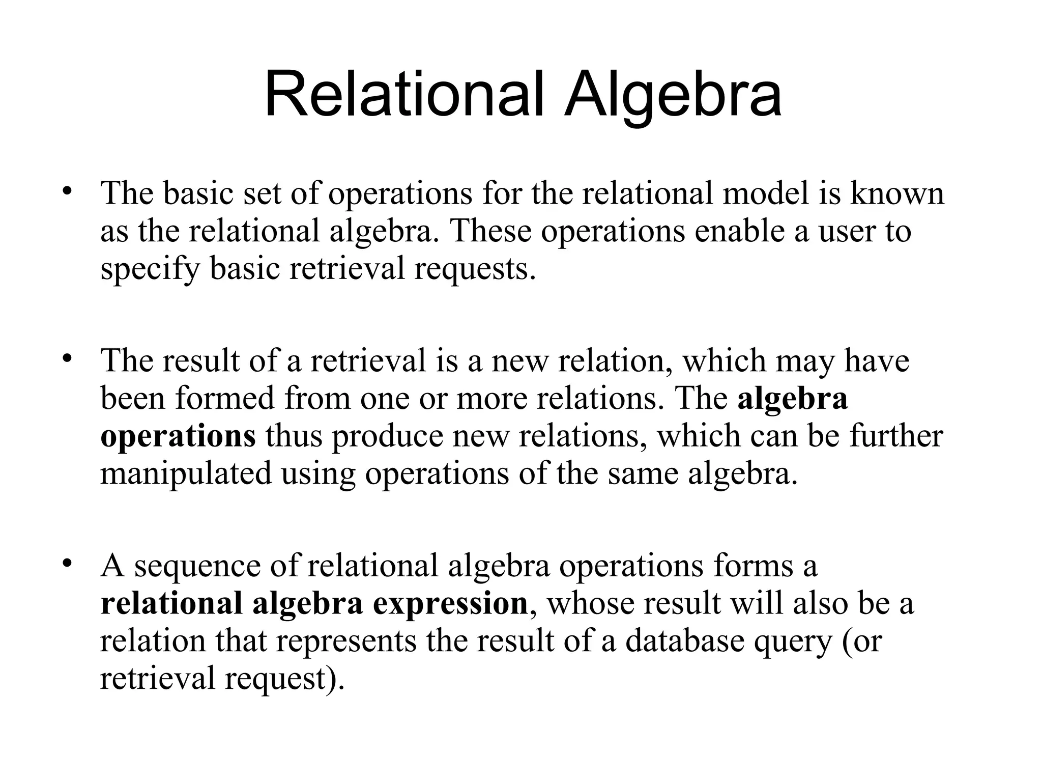Relational Algebra
• The basic set of operations for the relational model is known
  as the relational algebra. These operations enable a user to
  specify basic retrieval requests.

• The result of a retrieval is a new relation, which may have
  been formed from one or more relations. The algebra
  operations thus produce new relations, which can be further
  manipulated using operations of the same algebra.

• A sequence of relational algebra operations forms a
  relational algebra expression, whose result will also be a
  relation that represents the result of a database query (or
  retrieval request).
 