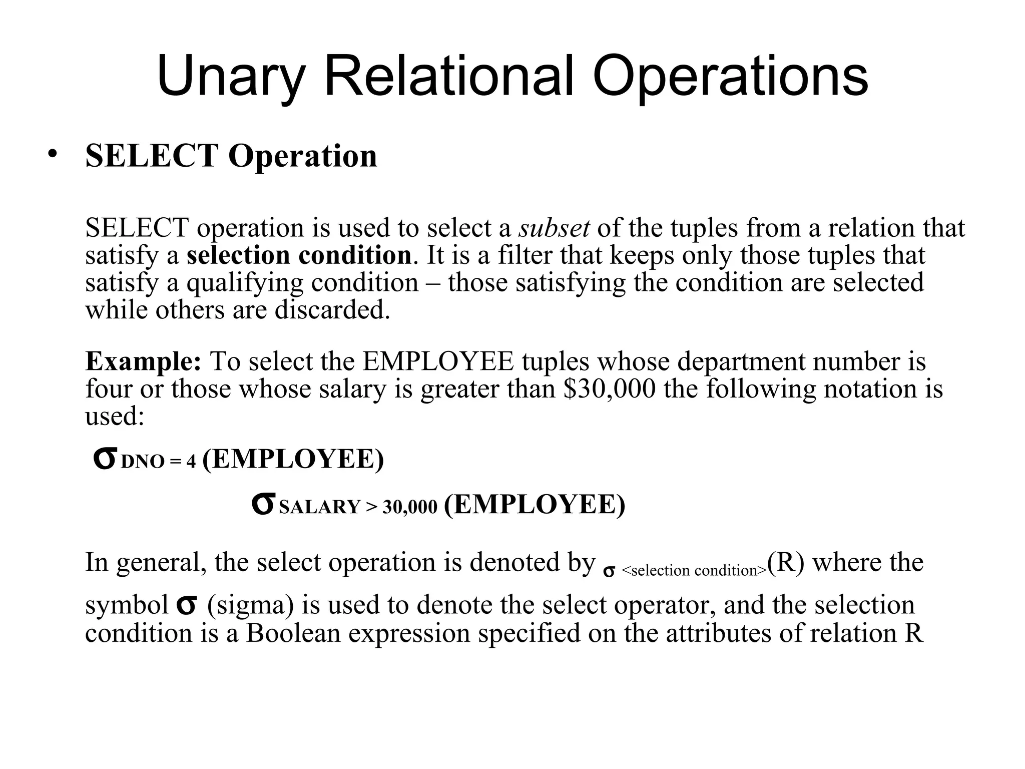 Unary Relational Operations
• SELECT Operation

  SELECT operation is used to select a subset of the tuples from a relation that
  satisfy a selection condition. It is a filter that keeps only those tuples that
  satisfy a qualifying condition – those satisfying the condition are selected
  while others are discarded.
  Example: To select the EMPLOYEE tuples whose department number is
  four or those whose salary is greater than $30,000 the following notation is
  used:
  σ DNO = 4 (EMPLOYEE)
               σ SALARY > 30,000 (EMPLOYEE)
  In general, the select operation is denoted by σ <selection condition>(R) where the
  symbol σ (sigma) is used to denote the select operator, and the selection
  condition is a Boolean expression specified on the attributes of relation R
 