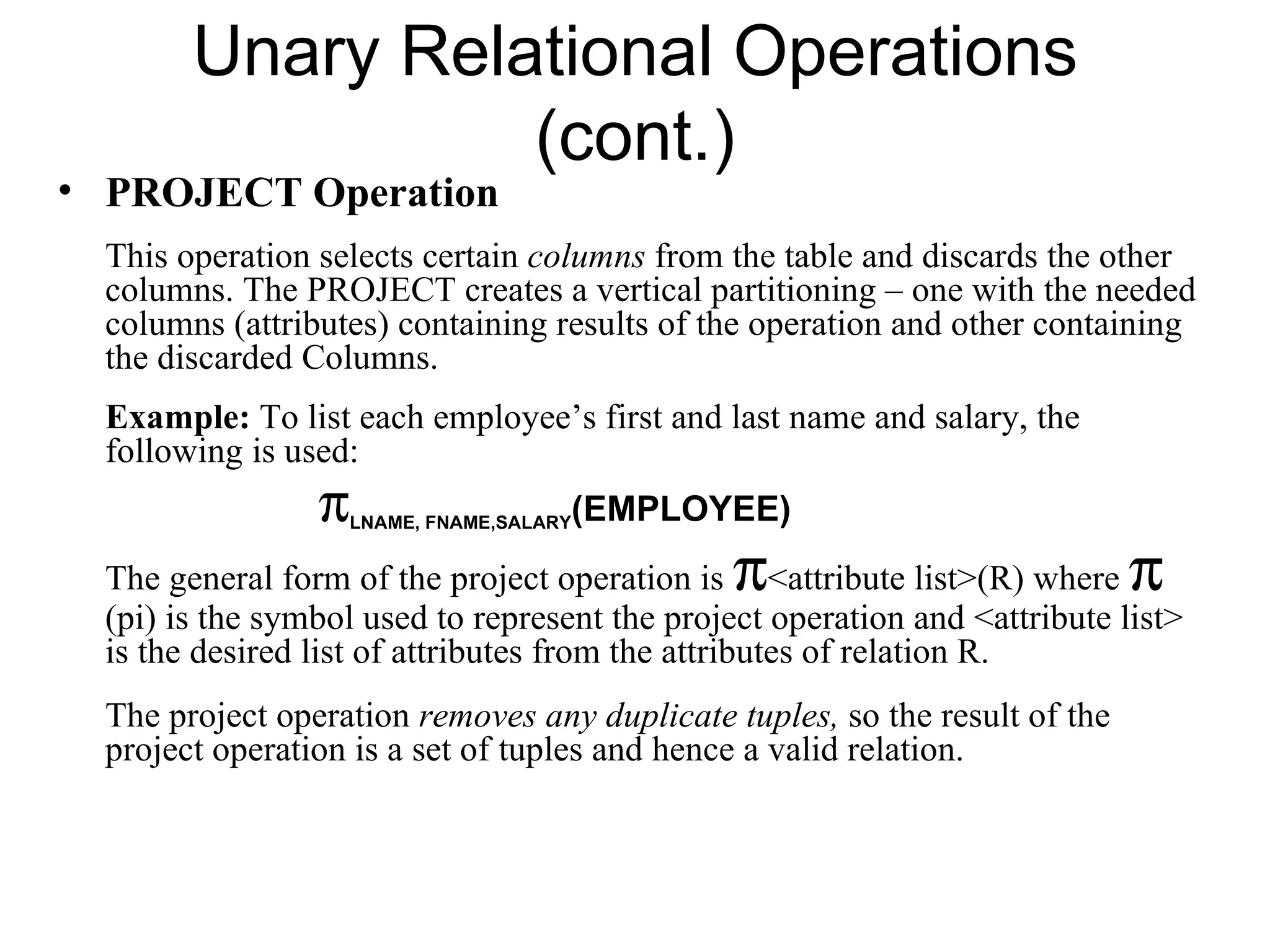 Unary Relational Operations
                  (cont.)
• PROJECT Operation
  This operation selects certain columns from the table and discards the other
  columns. The PROJECT creates a vertical partitioning – one with the needed
  columns (attributes) containing results of the operation and other containing
  the discarded Columns.
  Example: To list each employee’s first and last name and salary, the
  following is used:
                 π                     (EMPLOYEE)
                     LNAME, FNAME,SALARY


                                               π
  The general form of the project operation is <attribute list>(R) where     π
  (pi) is the symbol used to represent the project operation and <attribute list>
  is the desired list of attributes from the attributes of relation R.
  The project operation removes any duplicate tuples, so the result of the
  project operation is a set of tuples and hence a valid relation.
 