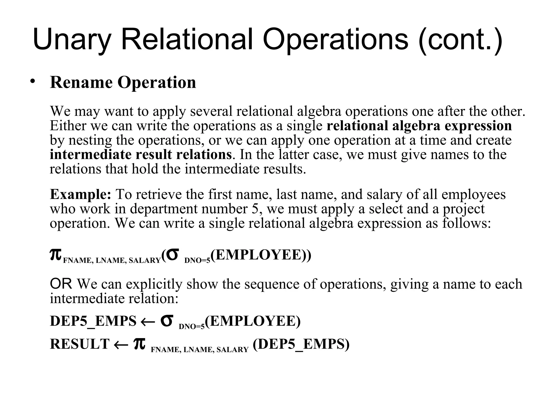 Unary Relational Operations (cont.)
• Rename Operation
  We may want to apply several relational algebra operations one after the other.
  Either we can write the operations as a single relational algebra expression
  by nesting the operations, or we can apply one operation at a time and create
  intermediate result relations. In the latter case, we must give names to the
  relations that hold the intermediate results.
  Example: To retrieve the first name, last name, and salary of all employees
  who work in department number 5, we must apply a select and a project
  operation. We can write a single relational algebra expression as follows:

  π   FNAME, LNAME, SALARY   (σ   DNO=5   (EMPLOYEE))
  OR We can explicitly show the sequence of operations, giving a name to each
  intermediate relation:
  DEP5_EMPS ←             σ   DNO=5   (EMPLOYEE)
  RESULT ←          π   FNAME, LNAME, SALARY   (DEP5_EMPS)
 