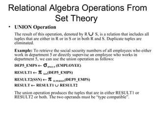 Relational Algebra Operations From
            Set Theory
• UNION Operation
  The result of this operation, denoted by R ∪ S, is a relation that includes all
  tuples that are either in R or in S or in both R and S. Duplicate tuples are
  eliminated.
  Example: To retrieve the social security numbers of all employees who either
  work in department 5 or directly supervise an employee who works in
  department 5, we can use the union operation as follows:
  DEP5_EMPS ←       σ     DNO=5   (EMPLOYEE)
  RESULT1 ←     π   SSN (DEP5_EMPS)
  RESULT2(SSN) ← π SUPERSSN(DEP5_EMPS)
  RESULT ← RESULT1 ∪ RESULT2
  The union operation produces the tuples that are in either RESULT1 or
  RESULT2 or both. The two operands must be “type compatible”.
 