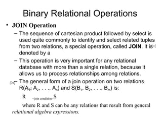 Binary Relational Operations
• JOIN Operation
  – The sequence of cartesian product followed by select is
    used quite commonly to identify and select related tuples
    from two relations, a special operation, called JOIN. It is
    denoted by a
  – This operation is very important for any relational
    database with more than a single relation, because it
    allows us to process relationships among relations.
  – The general form of a join operation on two relations
    R(A1, A2, . . ., An) and S(B1, B2, . . ., Bm) is:
     R                   S
          <join condition>

      where R and S can be any relations that result from general
 relational algebra expressions.
 