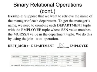 Binary Relational Operations
              (cont.)
Example: Suppose that we want to retrieve the name of
the manager of each department. To get the manager’s
name, we need to combine each DEPARTMENT tuple
with the EMPLOYEE tuple whose SSN value matches
the MGRSSN value in the department tuple. We do this
by using the join     operation.
DEPT_MGR ← DEPARTMENT         MGRSSN=SSN
                                           EMPLOYEE
 