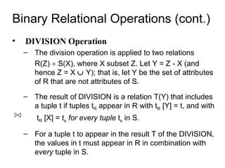 Binary Relational Operations (cont.)
•   DIVISION Operation
    – The division operation is applied to two relations
      R(Z) ÷ S(X), where X subset Z. Let Y = Z - X (and
      hence Z = X ∪ Y); that is, let Y be the set of attributes
      of R that are not attributes of S.
    – The result of DIVISION is a relation T(Y) that includes
      a tuple t if tuples tR appear in R with tR [Y] = t, and with
        tR [X] = ts for every tuple ts in S.

    – For a tuple t to appear in the result T of the DIVISION,
      the values in t must appear in R in combination with
      every tuple in S.
 