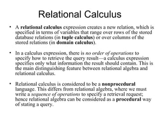 Relational Calculus
• A relational calculus expression creates a new relation, which is
  specified in terms of variables that range over rows of the stored
  database relations (in tuple calculus) or over columns of the
  stored relations (in domain calculus).
• In a calculus expression, there is no order of operations to
  specify how to retrieve the query result—a calculus expression
  specifies only what information the result should contain. This is
  the main distinguishing feature between relational algebra and
  relational calculus.
• Relational calculus is considered to be a nonprocedural
  language. This differs from relational algebra, where we must
  write a sequence of operations to specify a retrieval request;
  hence relational algebra can be considered as a procedural way
  of stating a query.
 