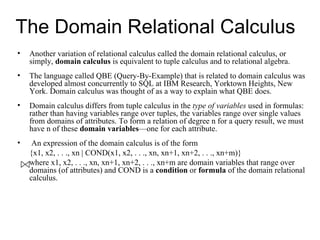The Domain Relational Calculus
•   Another variation of relational calculus called the domain relational calculus, or
    simply, domain calculus is equivalent to tuple calculus and to relational algebra.
•   The language called QBE (Query-By-Example) that is related to domain calculus was
    developed almost concurrently to SQL at IBM Research, Yorktown Heights, New
    York. Domain calculus was thought of as a way to explain what QBE does.
•   Domain calculus differs from tuple calculus in the type of variables used in formulas:
    rather than having variables range over tuples, the variables range over single values
    from domains of attributes. To form a relation of degree n for a query result, we must
    have n of these domain variables—one for each attribute.
•    An expression of the domain calculus is of the form
    {x1, x2, . . ., xn | COND(x1, x2, . . ., xn, xn+1, xn+2, . . ., xn+m)}
    where x1, x2, . . ., xn, xn+1, xn+2, . . ., xn+m are domain variables that range over
    domains (of attributes) and COND is a condition or formula of the domain relational
    calculus.
 