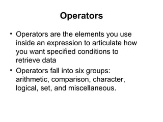 Operators
• Operators are the elements you use
  inside an expression to articulate how
  you want specified conditions to
  retrieve data
• Operators fall into six groups:
  arithmetic, comparison, character,
  logical, set, and miscellaneous.
 