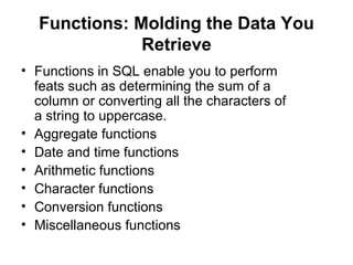 Functions: Molding the Data You
              Retrieve
• Functions in SQL enable you to perform
  feats such as determining the sum of a
  column or converting all the characters of
  a string to uppercase.
• Aggregate functions
• Date and time functions
• Arithmetic functions
• Character functions
• Conversion functions
• Miscellaneous functions
 