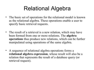 Relational Algebra
• The basic set of operations for the relational model is known
  as the relational algebra. These operations enable a user to
  specify basic retrieval requests.

• The result of a retrieval is a new relation, which may have
  been formed from one or more relations. The algebra
  operations thus produce new relations, which can be further
  manipulated using operations of the same algebra.

• A sequence of relational algebra operations forms a
  relational algebra expression, whose result will also be a
  relation that represents the result of a database query (or
  retrieval request).
 