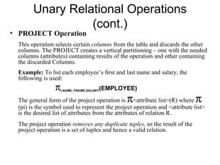 Unary Relational Operations
                  (cont.)
• PROJECT Operation
  This operation selects certain columns from the table and discards the other
  columns. The PROJECT creates a vertical partitioning – one with the needed
  columns (attributes) containing results of the operation and other containing
  the discarded Columns.
  Example: To list each employee’s first and last name and salary, the
  following is used:
                 π                     (EMPLOYEE)
                     LNAME, FNAME,SALARY


                                               π
  The general form of the project operation is <attribute list>(R) where     π
  (pi) is the symbol used to represent the project operation and <attribute list>
  is the desired list of attributes from the attributes of relation R.
  The project operation removes any duplicate tuples, so the result of the
  project operation is a set of tuples and hence a valid relation.
 