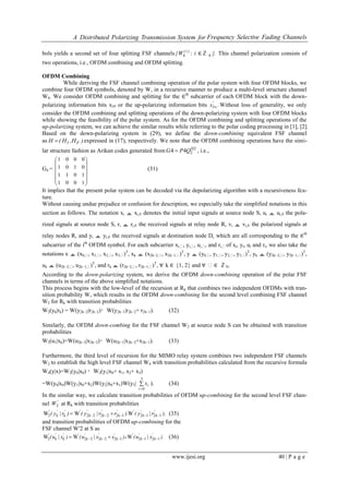 A Distributed Polarizing Transmission System for Frequency Selective Fading Channels
www.ijesi.org 40 | P a g e
bols yields a second set of four splitting FSF channels )i(
W{ 4 : i ∈ℤ }.4 This channel polarization consists of
two operations, i.e., OFDM combining and OFDM splitting.
OFDM Combining
While deriving the FSF channel combining operation of the polar system with four OFDM blocks, we
combine four OFDM symbols, denoted by W, in a recursive manner to produce a multi-level structure channel
W4. We consider OFDM combining and splitting for the ∈th
subcarrier of each OFDM block with the down-
polarizing information bits xI∈ or the up-polarizing information bits .x'
I Without loss of generality, we only
consider the OFDM combining and splitting operations of the down-polarizing system with four OFDM blocks
while showing the feasibility of the polar system. As for the OFDM combining and splitting operations of the
up-polarizing system, we can achieve the similar results while referring to the polar coding processing in [1], [2].
Based on the down-polarizing system in (29), we define the down-combining equivalent FSF channel
as )H,H(H FI expressed in (17), respectively. We note that the OFDM combining operations have the simi-
lar structure fashion as Arikan codes generated from 2
244 
 QPG , i.e.,
G4 =














1001
1011
0101
0001
(31)
It implies that the present polar system can be decoded via the depolarizing algorithm with a recursiveness fea-
ture.
Without causing undue prejudice or confusion for description, we especially take the simplified notations in this
section as follows. The notation xi ≜ xi,∈ denotes the initial input signals at source node S, ui ≜ ui,∈ the pola-
rized signals at source node S, ri ≜ ri,∈ the received signals at relay node R, vi ≜ vi,∈ the polarized signals at
relay nodes R, and yi ≜ yi,∈ the received signals at destination node D, which are all corresponding to the ∈th
subcarrier of the ith
OFDM symbol. For each subcarrier xi,ₓ, yi,ₓ, ui,ₓ, and ri,ₓof xi, yi, ui and ri, we also take the
notations x ≜ (x0,ₓ, x1,ₓ, x2,ₓ, x3,ₓ)T
, xk ≜ (x2k−2,ₓ, x2k−1,ₓ)T
, y ≜ (y0,ₓ, y1,ₓ, y2,ₓ, y3,ₓ)T
, yk ≜ (y2k−2,ₓ, y2k−1,ₓ)T
,
uk ≜ (u2k−2,ₓ, u2k−1,ₓ)T
, and rk ≜ (r2k−2,ₓ, r2k−1,ₓ)T
, ∀ k ∈ {1, 2} and ∀ ₓ∈ ℤN.
According to the down-polarizing system, we derive the OFDM down-combining operation of the polar FSF
channels in terms of the above simplified notations.
This process begins with the low-level of the recursion at Rk that combines two independent OFDMs with tran-
sition probability W, which results in the OFDM down-combining for the second level combining FSF channel
W2 for Rk with transition probabilities
W2(yk|rk) = W(y2k−2|r2k−2)・W(y2k−1|r2k−2+ r2k−1). (32)
Similarly, the OFDM down-combing for the FSF channel W2 at source node S can be obtained with transition
probabilities
W2(u1|xk)=W(u2k−2|x2k−2)・W(u2k−1|x2k−2+x2k−1). (33)
Furthermore, the third level of recursion for the MIMO relay system combines two independent FSF channels
W2 to establish the high level FSF channel W4 with transition probabilities calculated from the recursive formula
W4(y|x)=W2(y0|x0) ・W2(y1|x0+ x1, x2+ x3)
=W(y0|x0)W(y1|x0+x2)W(y2|x0+x1)W(y3| 

3
0i
ix ). (34)
In the similar way, we calculate transition probabilities of OFDM up-combining for the second level FSF chan-
nel '
W2 at Rk with transition probabilities
),r|y().rr|y()r|y( '
k
'
k
''
k
'
k
'
k
''
k
'
k
'
12121222222 WWW   (35)
and transition probabilities of OFDM up-combining for the
FSF channel W′2 at S as
).x|u()xx|u()x|u( '
k
'
k
''
k
'
k
'
k
''
k
'
k
'
12121222222 WWW   (36)
 