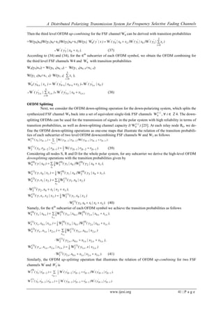 A Distributed Polarizing Transmission System for Frequency Selective Fading Channels
www.ijesi.org 41 | P a g e
Then the third level OFDM up-combining for the FSF channel '
4W can be derived with transition probabilities
=W(y0|x0)W(y1|x0+x2)W(y2|x0+x1)W(y3| )x|y()x|y()xx|y()x|y(
i
i
''''''''


3
0
2012004 WWWW
).xx|y( ''
103W  (37)
According to (34) and (34), for the ∈th
subcarrier of each OFDM symbol, we obtain the OFDM combining for
the third level FSF channels W4 and '
4W with transition probabilities
W4(y∈|x∈) = W(y0, ∈|x0, ∈) ・W(y1, ∈|x0, ∈+x2, ∈)
W(y2, ∈|x0+x1, ∈) ∙W(y3, ∈| 

3
0i
ix ),
)x|y()x,x|,y()x|y( '
,
''''
,
'
0120004 WWW  
).,
'
,
'
i
,i
'
,
'
xx|y()x|y( 

  
103
3
0
2 WW (38)
OFDM Splitting
Next, we consider the OFDM down-splitting operation for the down-polarizing system, which splits the
synthesized FSF channel W4 back into a set of equivalent single-link FSF channels )i(
4W , ∀ i ∈ ℤ4. The down-
splitting OFDMs can be used for the transmission of signals in the polar system with high reliability in terms of
transition probabilities, as well as down-splitting channel capacity I( )i(
4W ) [25]. At each relay node Rk, we de-
fine the OFDM down-splitting operations as one-one maps that illustrate the relation of the transition probabili-
ties of each subcarrier of two level OFDM downcombining FSF channels W and W2 as follows
);rr|y()r|y()r|y( kkkkk
r
kk
)(
k
12221222222
1
22
0
2 WWW
22
 

).rr|y()r|r,y( kkkkkk
)(
1222122
1
1222
1
2 WW   (39)
Considering all nodes S, R and D for the whole polar system, for any subcarrier we derive the high-level OFDM
downsplitting operations with the transition probabilities given by
),xx|y()x|y()x|y(
x
102
(0)
201
(0)
28
1
0
(0)
4 WWW
1

),xx|y()x|y()x|x,y( 102
(0)
201
(0)
28
1
10
(1)
4 WWW 
)x|x,y()x|x,y(
x
201
(1)
28
1
21
(2)
4 WW
3

),xx|xx,y( 32102
(1)
2W 
)x|x,y()x|x,x,y( 201
(1)
28
1
321
(3)
4 WW 
).xx|xx,y( 32102
(1)
2W  (40)
Namely, for the ∈th
subcarrier of each OFDM symbol we achieve the transition probabilities as follows
),xx|y()x|y()x|y( ,,,,,
x
,
,
 

102
(0)
201
(0)
28
1
0
(0)
4 WWW
1
),xx|y()x|y()x|x,y( ,,,,,,,   102
(0)
201
(0)
28
1
10
(1)
4 WWW
)x|x,y()x|x,y( ,,,
x
,,
,
 

201
(1)
28
1
21
(2)
4 WW
3
),xx|xx,y( ,,,,,   32102
(1)
2W
)x|x,y()x|x,x,y( ,,,,,,   21
(1)
28
1
321
(3)
4 WW
).xx|xx,y( ,,,,,   32102
(1)
2W (41)
Similarly, the OFDM up-splitting operation that illustrates the relation of OFDM up-combining for two FSF
channels W′
and '
W2 is
 


'
kr
'
k
'
k
''
k
'
k
'
k
''
k
'
k ),r|y()rr|y()r|y(
22
12121222222
1
22
(0)
2
'
WWW
).r|y()rr|y()r|r,y( '
k
'
k
''
k
'
k
'
k
''
k
'
k
'
k 12121222222
1
1222
(1)
2
'
WWW  
 