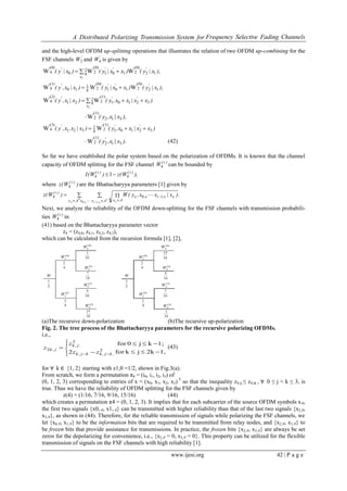 A Distributed Polarizing Transmission System for Frequency Selective Fading Channels
www.ijesi.org 42 | P a g e
and the high-level OFDM up-splitting operations that illustrates the relation of two OFDM up-combining for the
FSF channels '
W2 and '
W4 is given by
),x|y()xx|y()x|y( '''
x
'
12
(0)
2
'
101
(0)
2
'
8
1
0
(0)
4
'
WWW
1

),x|y()xx|y()x|x,y( ''''
12
(0)
2
'
101
(0)
2
'
8
1
10
(1)
4
'
WWW 
)xx|xx,y()x|x,y( ''
x
'
32101
(1)
2
'
8
1
21
(2)
4
'
WW
3

),x|x,y( 312
(1)
2
'
W
)xx|xx,y()x|x,x,y( '''
32101
(1)
2
'
8
1
321
(3)
4
'
WW 
).x|x,y( '
312
(1)
2
'
W (42)
So far we have established the polar system based on the polarization of OFDMs. It is known that the channel
capacity of OFDM splitting for the FSF channel )i(
W4 can be bounded by
),W(z)W(I )i()i(
44 1
where )W(z )i(
4 are the Bhattacharyya parameters [1] given by
  
   



,
i
,,ixAy Ax
,i,
Ax
)i(
.)x|xx,y(W)W(z
0
4
1
104
Next, we analyze the reliability of the OFDM down-splitting for the FSF channels with transmission probabili-
ties )i(
W4 in
(41) based on the Bhattacharyya parameter vector
z4 = (z4,0, z4,1, z4,2, z4,3),
which can be calculated from the recursion formula [1], [2],
(a)The recursive down-polarization (b)The recursive up-polarization
Fig. 2. The tree process of the Bhattacharyya parameters for the recursive polarizing OFDMs.
i.e.,
1,2kjkfor
1;kj0for
2 2
2
2








 ,kj,kkj,k
,j,k
j,k
zz
z
z (43)
for ∀ k ∈ {1, 2} starting with z1,0 =1/2, shown in Fig.3(a).
From scratch, we form a permutation π4 = (i0, i1, i2, i3) of
(0, 1, 2, 3) corresponding to entries of x = (x0, x1, x2, x3) T
so that the inequality z4,ij ≤ z4,ik , ∀ 0 ≤ j < k ≤ 3, is
true. Thus we have the reliability of OFDM splitting for the FSF channels given by
z(4) = (1/16, 7/16, 9/16, 15/16) (44)
which creates a permutation π4 = (0, 1, 2, 3). It implies that for each subcarrier of the source OFDM symbols x∈,
the first two signals {x0, ∈, x1, ∈} can be transmitted with higher reliability than that of the last two signals {x2,∈,
x3,∈}, as shown in (44). Therefore, for the reliable transmission of signals while polarizing the FSF channels, we
let {x0,∈, x1,∈} to be the information bits that are required to be transmitted from relay nodes, and {x2,∈, x3,∈} to
be frozen bits that provide assistance for transmissions. In practice, the frozen bits {x2,∈, x3,∈} are always be set
zeros for the depolarizing for convenience, i.e., {x2,∈ = 0, x3,∈ = 0}. This property can be utilized for the flexible
transmission of signals on the FSF channels with high reliability [1].
 