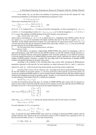 A Distributed Polarizing Transmission System for Frequency Selective Fading Channels
www.ijesi.org 43 | P a g e
In the similar way, we can derive the reliability of upsplitting system for the FSF channel )i(
W4 with
transmission probabilities in (42) based on the Bhattacharyya parameter vector
),z,z,z,z( '
,
'
,
'
,
'
,
'
342414044z 
which can be calculated from [1], [2], i.e.,
1,2kjkfor
1;kj0for2
2
2
2





 
 
,z
,zz
z
j,k
'
kj,k
'
kj,k
'
j,k
' (45)
for ∀ k ∈ {1, 2} starting with z1,0 = 1/2, shown in Fig.3(b). Consequently, we form a permutation π4 = (i0, i1, i2,
i3) of (0, 1, 2, 3) corresponding to entries of x = (x0,∈, x1,∈, x2,∈, x3,∈)T so that the inequality
4
j,i
'
z ≤
4
k,i
'
z ∀ 0 ≤ j <
k ≤ 3, is true. The reliability of OFDM splitting for the FSF channels can be derived as
z(4) = (15/16, 9/16, 7/16, 1/16) (46)
which creates a permutation π4 = (3, 2, 1, 0). It implies that for x∈ embedded in four OFDM symbols, the last
two signals {x2,∈, x3,∈} can be transmitted with higher reliability than that of the first two signals { x0,∈, x1,∈}.
Therefore, for the reliable transmission of signals over each subcarrier for uppolarizing system, we let {x2,∈, x3,∈}
to be the information bits that are required to transmit from relay nodes, whereas {x0,∈, x1,∈} are frozen bits that
provide assistance for the reliable transmissions.
C. The Switching Polar Relay Communications with Space-
Time-Frequency Codes
In what follows, we propose a high-reliable MIMO-OFDM relay system by rearranging a class of
space-time-frequency code (STF) codes for four OFDM symbols over the FSF channels with the structure ex-
pressed in the stacked Alamouti code and the Jafarkhani code. Generally speaking, it is not difficult in practice
to provide parallel transitions for an MIMO-OFDM communication system, especially for system with a large
number of OFDM symbols. Therefore, a suitable STF may adapt itself to the transmission of multiple OFDM
symbols with parallel transitions in the polar relay system.
According to the reliability of the switching polar relay system while calculating the Bhattacharyya
parameters expressed in (44) and (46), for each subcarrier we obtain information bits XI, ∈ and '
IX  and frozen
matrices XF,∈ and '
FX  in the downpolarizing system and the up-polarizing system, respectively.
1) Switching Polar System with the Alamouti code: According to the above-mentioned OFDM polarizing
for the FSF channels in two polar systems, i.e., the down-polarizing system and the up-polarizing system, we
assume the transformed OFDM symbols ui can be encoded with the orthogonal block code that combines spatial,
temporal and multipath processing for grouping signals. Actually, we can construct the Alamouti code structure
on each subcarrier if the length of the CP lcp satisfies the constraints
 .lcp sdrk,lsk,l
max
l,k 2 .
To make the transmission processing clear, we consider an MIMO-OFDM relay system with one transmit an-
tenna at source node S, each relay node Rk, and one receive antenna at each relay node Rk with an OFDM sym-
bol matrix of size 4N ×2 in two time slots given by the stacked Alamouti code,
Λ(x) = (c0,c1)=   ,
x
x
x
x
x
x
x
x
*
*
*
*
)x,x(A
)x,x(A


















2
3
0
1
3
2
1
0
10
32
(47)
where A(x2k−2, x2k−1), ∀ k ∈ {1, 2}, denotes the stacked Alamouti code [7] with N pairs of variables
{(x2k−2,∈, x2k−1),∈ : ∈ ℤN}.
For each subcarrier, ∀ ∈ ℤN, it is given by
A(x2k−2,∈, x2k−1,∈) =




,k
,k
x
x
12
22
*
,k
*
,k
x
x


12
22



. (48)
Next, we describe the polar MIMO-OFDM relay system by switching to polarizing OFDM symbols with the
stacked Alamouti code. Based on the down-polarizing system in (29) to transmit Λ(x) expressed in (47), we
have the received matrix of size 4 × 2 in two time slots given by
Y = HIXI + HFXF + E, (49)
 
