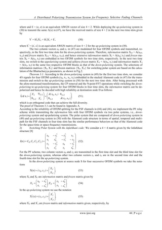 A Distributed Polarizing Transmission System for Frequency Selective Fading Channels
www.ijesi.org 44 | P a g e
where and E = (e, e) is an equivalent AWGN vector of size 4 × 2. While deploying the up-polarizing system in
(30) to transmit the same Λ(x) in (47), we have the received matrix of size 4 × 2 in the next two time slots given
by
Y′
= H′
FX′
F + H′
IX′
I + E′
, (50)
where E′
= (e′
, e′
) is an equivalent AWGN matrix of size 4 × 2 for the up-polarizing system in (30).
The two column vectors c0 and c1 in (47) are modulated for four OFDM symbols and transmitted, re-
spectively, in the first two time slots for the down-polarizing system. Therefore, information matrix XI∈ = A(x0∈,
x1∈) and frozen matrix XF∈ = A(x2∈, x3∈), and hence extensive information matrix XI = A(x0,| x1) and frozen ma-
trix XF = A(x2, x3) are embedded in two OFDM symbols for two time slots, respectively. In the next two time
slots, we switch to the uppolarizing system and achieve frozen matrix X′
F = A(x0, x1) and information matrix X′
I
= A(x2, x3) in the same two respective OFDM blocks as that of the down-polarizing system. The selections of
information matrices {XI, X′
I} and frozen matrices {XF, X′
F} for switching polar system are based on the calcu-
lation of the Bhattacharyya parameters, as shown in Fig.2.
Theorem 3.1: According to the down-polarizing system in (49) for the first two time slots, we consider
4N signals for four OFDM symbols (x0, x1, x2, x3) embedded in the stacked Alamouti code in (47) for the trans-
mission and switch to the up-polarizing system in (50) for the next two time slots. After being processed with
the afore-mentioned transformations, the CP removal and the N-point FFT operations while switching the down-
polarizing to up-polarizing system for four OFDM blocks in four time slots, the information matrix can be de-
polarized and hence be decoded with high reliability at destination node D as follows
,
)x,x(A
)x,x(A
X
X
)(Aˆ
'
I
I


















 32
22
22
1022
22
0
0
0
0
x (51)
which is an orthogonal code that can achieve the full diversity.
The proof of Theorem 3.1 can be found in Appendix A.
According to the reliability of OFDM splitting for the FSF channels in (44) and (46), we implement the PF relay
scheme while transmitting the information bits with four OFDM symbols via two polar systems, i.e., down-
polarizing system and up-polarizing system. The polar system that are composed of down-polarizing system in
(49) and up-polarizing system in (50) with the Alamouti code structure in terms of spatial, temporal and multi-
path for the FSF channels in four time slots has the similar performance behaviors as that of the Alamouti code
for the space-time or space-frequency transmissions.
2) Switching Polar System with the Jafarkhani code: We consider a 4 × 4 matrix given by the Jafarkhani
structure [8]
.
xxxx
xxxx
xxxx
xxxx
)C,C,C,C
**
**
**
**


















0123
1032
2301
3210
3210J(x) (52)
For the PF scheme, two column vectors c0 and c2 are transmitted in the first time slot and the third time slot for
the down-polarizing system, whereas other two column vectors c1 and c3 are in the second time slot and the
fourth time slot for the up-polarizing system.
In the down-polarizing system at source node S for four successive OFDM symbols we take the nota-
tions
,
X
X
)c,c(
F
I






 20X(x) (53)
where XI and XF are information matrix and frozen matrix given by
.
x
x
x
x
X,
x
x
x
x
X
*
*
F*
*
I




















1
0
3
2
3
2
1
0
(54)
In the up-polarizing system we use the notation
,
X
X
)c,c(
'
F
'
I








 31
'
(x)X (55)
where X′
F and X′
I are frozen matrix and information matrix given, respectively, by
 