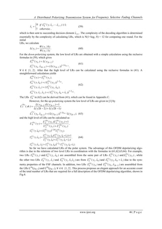 A Distributed Polarizing Transmission System for Frequency Selective Fading Channels
www.ijesi.org 46 | P a g e
,otherwise
;)xˆ.,xˆ,y(Lif
xˆ i
)i(
i
1
1
0 114 



 
(59)
which is then sent to succeeding decision element 1ixˆ . The complexity of the decoding algorithm is determined
essentially by the complexity of calculating LRs, which is N(1+log2 N) = 12 for computing one round. For the
initial
LRs, we calculate
.
)|y(W
)|y(W
)y(L
i
i
i
1
0
 (60)
For the down-polarizing system, the low level of LRs are obtained with a simple calculation using the reclusive
formulas in (39), which gives
,))y(L()xˆ,y(L
)y(L)y(L
kxˆ
kkk
)(
kk
)(
2221
1222
1
2
22
0
2





(61)
∀ k ∈ {1, 2}. After that the high level of LRs can be calculated using the reclusive formulas in (41). A
straightforward calculation yields
.))xˆxˆ.y(L()xˆ,xˆ,y(L
),xˆ,y(L()xˆ,y(L
,))y(L()xˆ,y(L
),y(L)y(L
Xˆ
xˆ
)(
I
)(
)(
I
)(
)()(
)()(
2
0
21
102
1
22
3
4
01
1
2
2
4
21
2
0
20
1
4
1
0
2
0
4






(62)
The LRs )i(
L4 in (62) can be derived from (41), which can be found in Appendix C.
However, for the up-polarizing system the low level of LRs are given in [1] by
)ky(L)ky(L
)y(L)y(L
)yk(L kk)('
1222
112220
2


 
),y(L))y(L()xˆ,y(L k
xˆ
kkk
)(' k
12
21
2222
1
2
22




 (63)
and the high level of LRs can be calculated as
,
)y('L)y('L
)y('L)y('L
)y('L )()(
)()(
)(
2
0
21
0
2
2
0
21
0
20
4
1



).xˆxˆ,y('L))xˆ,y('L)xˆ,ˆ,y('L
,
))xˆxˆ,y('L)xˆ,y('L
))xˆxˆ,y('L)xˆ,y('L
)ˆ,y('L
),y('L))y('L()xˆ,y('L
)()(
F
)(
)()(
)()(
F
)(
)(xˆ)()(
xˆ
102
1
2
21
01
1
22
3
4
102
1
201
1
2
102
1
201
1
22
4
2
0
2
021
1
0
20
1
4
2
x
1
x







(64)
So far we have calculated LRs of the polar system. The advantage of this OFDM depolarizing algo-
rithm is due to the relations of two level LRs in coordination with the formulas in (61,62,63,64). For example,
two LRs )y(L t
)( 0
4 and )xˆ,y(L t
)(
0
1
4 are assembled from the same pair of LRs )y(L )(
1
0
2 and )y(L )(
2
0
2 , while
the other two LRs )xˆ,y(L t
)(
1
2
4 and )xˆˆ,y(L t
)(
21
3
4 x are from )xˆ,y(L )(
01
1
2 and )xˆˆ,y(L )(
102
1
2 x  due to the sym-
metry properties of the FSF channels. In addition, two LRs )y(L k
)( 0
2 and )xˆ,y(L kk
)(
22
0
2  are assembled from
the LRs L(0)
(y2k−2) and L(0)
(y2k−1), ∀ k ∈ {1, 2}. This process proposes an elegant approach for an accurate count
of the total number of LRs that are required for a full description of the OFDM depolarizing algorithm, shown in
Fig.4.
 