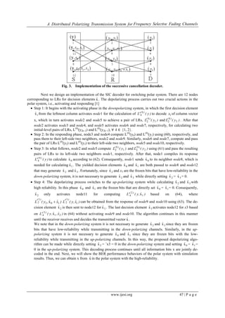 A Distributed Polarizing Transmission System for Frequency Selective Fading Channels
www.ijesi.org 47 | P a g e
Fig. 3. Implementation of the successive cancellation decoder.
Next we design an implementation of the SIC decoder for switching polar system. There are 12 nodes
corresponding to LRs for decision elements xˆ . The depolarizing process carries out two crucial actions in the
polar system, i.e., activating and responding [1]
 Step 1: It begins with the activating phase in the downpolarizing system, in which the first decision element
1xˆ from the leftmost column activates node1 for the calculation of )y('L )( 0
4 to decode 1x of column vector
x, which in turn activates node2 and node5 to achieve a pair of LRs, )y(L )(
1
0
2 and )y(L )(
2
0
2 . After that
node2 activates node3 and node4, and node5 activates node6 and node7, respectively, for calculating two
initial-level pairs of LRs, L(0)
(y2k−2) and L(0)
(y2k−1), ∀ k ∈ {1, 2}.
 Step 2: In the responding phase, node3 and node4 compute L(0)
(y0) and L(0)
(y1) using (60), respectively, and
pass them to their left-side two neighbors, node2 and node9. Similarly, node6 and node7, compute and pass
the pair of LRs L(0)
(y2) and L(0)
(y3) to their left-side two neighbors, node5 and node10, respectively.
 Step 3: In what follows, node2 and node5 compute )y(L )(
1
0
2 and )y(L )(
2
0
2 using (61) and pass the resulting
pairs of LRs to its left-side two neighbors node1, respectively. After that, node1 compiles its response
)y('L )( 0
4 to calculate 0xˆ according to (62). Consequently, node1 sends 0xˆ to its neighbor node8, which is
needed for calculating 1xˆ . The yielded decision elements 0xˆ and 1xˆ are both passed to node8 and node12
that may generate 2xˆ and 3xˆ . Fortunately, since 2xˆ and x3 are the frozen bits that have low-reliability in the
down-polarizing system, it is not necessary to generate 2xˆ and 3xˆ while directly setting 2xˆ = 3xˆ = 0.
 Step 4: The depolarizing process switches to the up-polarizing system while calculating 2xˆ and 3xˆ with
high reliability. In this phase 0xˆ and 1xˆ are the frozen bits that are directly set 0xˆ = 1xˆ = 0. Consequently,
2xˆ only activates node11 for computing )ˆ,y('L )(
1
2
4 x based on (64), where
)xˆˆ,y(L
)('
102
1
2 x  )xˆ,y(L
)('
1
1
2 can be obtained from the response of node9 and node10 using (63). The de-
cision element 2xˆ is then sent to node12 for 3xˆ . The last decision element 3xˆ activates node12 for x3 based
on )xˆ,ˆ,y('L )(
21
3
4 x in (64) without activating node9 and node10. The algorithm continues in this manner
until the receiver receives and decides the transmitted vector xˆ .
We note that in the down-polarizing system it is not necessary to generate 2xˆ and 3xˆ since they are frozen
bits that have low-reliability while transmitting in the down-polarizing channels. Similarly, in the up-
polarizing system it is not necessary to generate 0xˆ and 1xˆ since they are frozen bits with the low-
reliability while transmitting in the up-polarizing channels. In this way, the proposed depolarizing algo-
rithm can be made while directly setting 2xˆ = ˆx3 = 0 in the down-polarizing system and setting 0xˆ = 1xˆ =
0 in the up-polarizing system. This decoding process continues until all information bits x are jointly de-
coded in the end. Next, we will show the BER performance behaviors of the polar system with simulation
results. Thus, we can obtain x from xˆ in the polar system with the high-reliability.
 