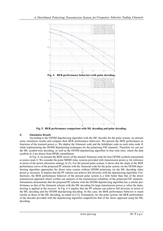 A Distributed Polarizing Transmission System for Frequency Selective Fading Channels
www.ijesi.org 48 | P a g e
Fig. 4. BER performance behaviors with polar decoding.
Fig. 5. BER performance comparison with ML decoding and polar decoding.
E. Simulation Results
According to the OFDM depolarizing algorithm with the SIC decoder for the polar system, we present
some simulation results and compare their BER performance behaviors. We present the BER performance as
functions of the transmit power pt. We deploy the Alamouti code and the Jafarkhani code on each relay node Ri
while implementing the OFDM depolarizing techniques for the polarizing FSF channels. Therefore we can use
the ML symbol-wise decoding, as well as the OFDM depolarizing algorithm in four time slots, where the data
symbols in A are drawn from BPSK constellation.
In Fig. 4, we present the BER curves of the stacked Alamouti code for four OFDM symbols transmitted
at source node S. We consider the polar MIMO relay systems provided with transmission power pt for reference
in terms of the power allocation strategy in (3). For the present polar system, it shows that the slope of the BER
performance curve of the proposed PF scheme with the Alamouti code for the polar system via the OFDM depo-
larizing algorithm approaches the direct relay system without OFDM polarizing via the ML decoding when
power pt increases. It implies that the PF scheme can achieve full diversity with the depolarizing algorithm. Fur-
thermore, the BER performance behavior of the present polar system is a little better than that of the direct
transmission approach which verifies our analysis of the transmission reliability of the polarized FSF channels.
Simulations demonstrate that the proposed PF scheme with the OFDM depolarizing algorithm has a similar per-
formance as that of the Alamouti scheme with the ML decoding for large transmission power pt when the depo-
larizing is applied at the receiver. In Fig. 6 it implies that the PF scheme can achieve full diversity in terms of
the ML decoding and the OFDM depolarizing decoding. In this case, the BER performance behavior is much
similar as those of the ML decoding, as stated in [11]. Fortunately, for the polar system, the BER performance
of the decoder provided with the depolarizing algorithm outperforms that of the direct approach using the ML
decoding.
 