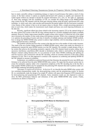 A Distributed Polarizing Transmission System for Frequency Selective Fading Channels
www.ijesi.org 32 | P a g e
have to study a possible coding or modulating strategy to improve its performance that makes a merit of relay
system. In the latter scheme it exploits an amplify-and-forward (AF) scheme to amplify and retransmit the
scaled signals without any attempt to decode the original information [21], [22]. In the light of superiority
of these relay strategies with the availability of CSI, we consider the coding design of the MIMO-OFDM
relay system for the FSF channels with the fixed gain relaying scheme using the polar- and-forward (PF) relay
technique, in which each relay node encodes and retransmits the partial signals with the fixed power constraint.
A key feature of this scheme is that we do not require relays to decode. Only a simple processing operation is
done at each relay, which makes the transmission much simple and hence can avoid imposing bottlenecks on
the data rate.
Recently, significant efforts have been related to the increasing capacity [23] or the optimal design of
the relay system [24] in terms of the DF/AF relay schemes based on a scenario equipped with single or multiple
antennas. However, further improvement should be sought in these relay systems, in which the loss of the signal
rate is boosted as the number of relay nodes along with antennas increases. While a key component relay design
is to optimize the precoding of source and relay in benefits of multiple antennas and multiple OFDM symbols,
how to design the MIMO-OFDM relay system to achieve high reliability with low-decoding complexity via a
coding approach becomes a challenge.
The problem with the previous relay system is the data rate loss as the number of relay nodes increases.
This leads to the use of polar coding sequences in MIMO-OFDM system, where relay nodes are allowed to si-
multaneously transmit the same OFDM systems over the FSF channels. We consider a simple design of the re-
lay system that achieves the fascinating symmetric capacity of the FSF channels based on polar coding with a
successive interference cancellation (SIC) decoder at destination node, which is motivated by the fascinating
Shanon’s channel coding theorem [25]. It is an extension of work where OFDM combining and splitting are
used for recursive code construction with the SIC decoding, which are essential characters of the polar coding
sequences [1]–[6]. This is an idea approach to construct code sequences as combining and splitting OFDM for
the FSF channels to increase its reliability.
Furthermore, we establish an analytical framework that illustrates the potential bit error rate (BER) per-
formance to be achieved from the polar MIMO-OFDM relay system. We argue that the present system may in-
crease the symmetric capacity under a low computation complexity of the SIC decoding due to the fact that a
large number OFDM symbols may be equipped for the polarizing FSF channels that tend to polarize under cer-
tain OFDM combining and splitting operations.
This paper is organized as follows. In Section II, we describe the polar MIMO relay system with
two switching communication model, the down-polarizing system and the up-polarizing system. In Section
III, we systematically study the design of an simple PF scheme with space-time-frequency (STF) transmission
for down-polarizing and up-polarizing FSF channels. Some simulation results are also depicted in order to
show the BER performance behavior and robustness of this polar MIMO-OFDM relay system. Finally,
conclusions are drawn in Section IV.
a) Down-polarizing OFDM Blocks for Distributed System
b) Up-polarizing OFDM blocks for Distributed System
 