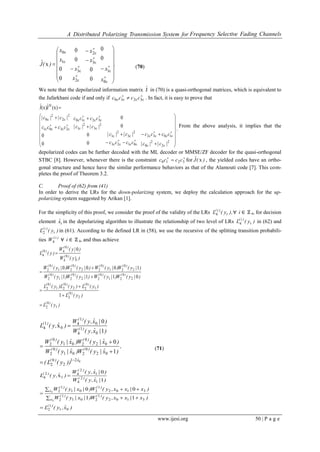 A Distributed Polarizing Transmission System for Frequency Selective Fading Channels
www.ijesi.org 50 | P a g e
.
x
x
x
x
x
x
x
x
)(Jˆ

































0
1
3
2
2
3
1
0
0
0
0
0
0
0
0
0
x (70)
We note that the depolarized information matrix Jˆ in (70) is a quasi-orthogonal matrices, which is equivalent to
the Jafarkhani code if and only if 


  3210 cccc . In fact, it is easy to prove that












































2
2
2
0
1032
0123
2
3
2
1
2
3
2
1
3210
2301
2
2
2
0
H
0
0
0
0
0
0
(x)J(x)J
|c||c|
cccc
cccc
|c||c|
|c||c|
cccc
cccc
|c||c|
ˆˆ
From the above analysis, it implies that the
depolarized codes can be further decoded with the ML decoder or MMSE/ZF decoder for the quasi-orthogonal
STBC [8]. However, whenever there is the constraint 
 3210 cccc for )(Jˆ x , the yielded codes have an ortho-
gonal structure and hence have the similar performance behaviors as that of the Alamouti code [7]. This com-
pletes the proof of Theorem 3.2.
C. Proof of (62) from (41)
In order to derive the LRs for the down-polarizing system, we deploy the calculation approach for the up-
polarizing system suggested by Arikan [1].
For the simplicity of this proof, we consider the proof of the validity of the LRs ),y(L t
)i(
4 ∀ i ∈ ℤ 4, for decision
element ixˆ in the depolarizing algorithm to illustrate the relationship of two level of LRs )y(L t
)i(
4 in (62) and
)y(L t
)i(
2 in (61). According to the defined LR in (58), we use the recursive of the splitting transition probabili-
ties )i(
W4 ∀ i ∈ ℤ 4, and thus achieve
)y(L
)y(L
)y(L)y(L)y(L
)|y(W)|y(W)|y(W)|y(W
)|y(W)|y(W)|y(W)|y(W
)|y(W
)|y(W
)y(L
)(
)(
)()()(
)()()()(
)()()()(
)(
)(
)(
1
0
2
2
0
2
1
0
22
0
21
0
2
2
0
21
0
22
0
21
0
2
2
0
21
0
22
0
21
0
2
1
0
4
0
40
4
1
0111
1000
0








021
2
0
2
02
0
201
0
2
02
0
201
0
2
0
1
4
0
1
4
0
1
4
1
0
1
0
x
xˆ)(
)()(
)()(
)(
)(
)(
))y(L(
,
)xˆ|y(W)xˆ|y(W
)xˆ|y(W)xˆ|y(W
)|xˆ,y(W
)|xˆ,y(W
)ˆ,y(L






(71)
)xˆ,y(L
)x|xx,y(W)|x|y(W
)x|xx,y(W)|x|y(W
)|xˆ,y(W
)|xˆ,y(W
)ˆ,y(L
)(
x
)()(
x
)()(
)(
)(
)(
01
1
2
3102
1
201
1
2
3102
1
201
1
2
1
2
4
1
2
4
1
2
4
3
3
11
00
1
0
x

 
 


 