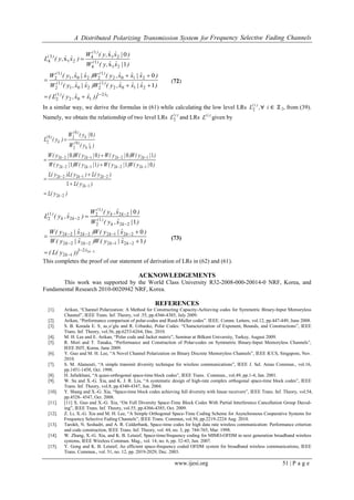 A Distributed Polarizing Transmission System for Frequency Selective Fading Channels
www.ijesi.org 51 | P a g e
221
102
1
2
2102
1
2201
1
2
2102
1
2201
1
2
21
1
4
21
1
4
21
3
4
1
0
1x
0x
x
xˆ)(
)()(
)()(
)(
)(
)(
))xˆxˆ,y(L(
)xˆ|xˆxˆ,y(W)xˆ|xˆ,y(W
)xˆ|xˆxˆ,y(W)xˆ|xˆ,y(W
)|xˆˆ,y(W
)|xˆˆ,y(W
)xˆˆ,y(L






(72)
In a similar way, we derive the formulas in (61) while calculating the low level LRs ,L )i(
2 ∀ i ∈ ℤ 2, from (39).
Namely, we obtain the relationship of two level LRs )i(
L2 and LRs )i(
L given by
)y(L
)y(L
)y(L)y(L)y(L
)|y(W)|y(W)|y(W)|y(W
)|y(W)|y(W)|y(W)|y(W
)|y(W
)|y(W
)y(L
k
k
kkk
kkkk
kkkk
k
)(
k
)(
k
)(
22
12
221222
12221222
12221222
1
0
2
0
20
2
1
0111
1000
0













2221
12
22122222
22122222
22
1
2
22
1
2
22
1
2
1
0
1
0












kxˆ
k
kkkk
kkkk
kk
)(
kk
)(
kk
)(
))y(L(
)xˆ|y(W)xˆ|y(W
)xˆ|y(W)xˆ|y(W
)|xˆ,y(W
)|xˆ,y(W
)xˆ,y(L
(73)
This completes the proof of our statement of derivation of LRs in (62) and (61).
ACKNOWLEDGEMENTS
This work was supported by the World Class University R32-2008-000-20014-0 NRF, Korea, and
Fundamental Research 2010-0020942 NRF, Korea.
REFERENCES
[1]. Arikan, “Channel Polarization: A Method for Constructing Capacity-Achieving codes for Symmetric Binary-Input Memoryless
Channel”, IEEE Trans. Inf. Theory, vol .55, pp.4366-4385, July 2009.
[2]. Arikan, “Performance comparison of polar-codes and Reed-Muller codes”. IEEE. Comm. Letters, vol.12, pp.447-449, June 2008.
[3]. S. B. Korada E. S¸ as¸oˇglu and R. Urbanke, Polar Codes: “Characterization of Exponent, Bounds, and Constructions”, IEEE
Trans. Inf. Theory, vol.56, pp.6253-6264, Dec. 2010.
[4]. M. H. Lee and E. Arikan, “Polar code and Jacket matrix”, Seminar at Bilkent University, Turkey, August 2009.
[5]. R. Mori and T. Tanaka, “Performance and Construction of Polar-codes on Symmetric Binary-Input Memoryless Channels”,
IEEE ISIT, Korea, June 2009.
[6]. Y. Guo and M. H. Lee, “A Novel Channel Polarization on Binary Discrete Memoryless Channels”, IEEE ICCS, Singapore, Nov.
2010.
[7]. S. M. Alamouti, “A simple transmit diversity technique for wireless communications”, IEEE J. Sel. Areas Commun., vol.16,
pp.1451-1458, Oct. 1998.
[8]. H. Jafarkhani, “A quasi-orthogonal space-time block codes”, IEEE Trans. Commun., vol.49, pp.1-4, Jan. 2001.
[9]. W. Su and X.-G. Xia, and K. J. R. Liu, “A systematic design of high-rate complex orthogonal space-time block codes”, IEEE
Trans. Inf. Theory, vol.8, pp.4340-4347, Jun. 2004.
[10]. Y. Shang and X.-G. Xia, “Space-time block codes achieving full diversity with linear receivers”, IEEE Trans. Inf. Theory, vol.54,
pp.4528- 4547, Oct. 2008.
[11]. [11] X. Guo and X.-G. Xia, “On Full Diversity Space-Time Block Codes With Partial Interference Cancellation Group Decod-
ing”, IEEE Trans. Inf. Theory, vol.55, pp.4366-4385, Oct. 2009.
[12]. Z. Li, X.-G. Xia and M. H. Lee, “A Simple Orthogonal Space-Time Coding Scheme for Asynchronous Cooperative Systems for
Frequency Selective Fading Channels”, IEEE Trans. Commun, vol.58, pp.2219-2224 Aug. 2010.
[13]. Tarokh, N. Seshadri, and A. R. Calderbank, Space-time codes for high data rate wireless communication: Performance criterion
and code construction, IEEE Trans. Inf. Theory, vol. 44, no. 3, pp. 744-765, Mar. 1998.
[14]. W. Zhang, X.-G. Xia, and K. B. Letaief, Space-time/frequency coding for MIMO-OFDM in next generation broadband wireless
systems, IEEE Wireless Commun. Mag., vol. 14, no. 6, pp. 32-43, Jun. 2007.
[15]. Y. Gong and K. B. Letaief, An efficient space-frequency coded OFDM system for broadband wireless communications, IEEE
Trans. Commun., vol. 51, no. 12, pp. 2019-2029, Dec. 2003.
 
