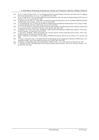 A Distributed Polarizing Transmission System for Frequency Selective Fading Channels
www.ijesi.org 52 | P a g e
[16]. W. Su, Z. Safar, M. Olfat, and K. J. R. Liu, Abtaining full-diversity space-frequency codes from space-time codes via mapping,
IEEE Trans. Signal Process., vol. 51, no. 11, pp. 2905-2916, Nov. 2003.
[17]. W. Su, Z. Safar, and K. J. R. Liu, Full-rate full-diversity space-frequency codes with optimum coding advantage, IEEE Trans. Inf.
Theory, vol. 51, no. 1, pp. 229-249, Jan. 2005.
[18]. W. Zhang, X.-G. Xia, and P. C. Ching, High-rate full-diversity space-time-frequency codes for broadband MIMO block-fading
channels, IEEE Trans. Commun., vol. 55, no. 1, pp. 25-34, Jan. 2007.
[19]. Y. Yan and Moon Ho Lee, “A Turbo-Like Symbol by Symbol Decoder for Randomly Distributed Space-Time Coding in Ampli-
fy-and-Forward Relay Networks”, IEEE Comm. Letters, vol.14, Jan 2010.
[20]. Z. Li, X.-G. Xia and B. Li, “Achieving full diversity and fast ML decoding via simple analog network coding for asynchronous
two-way relay networks”, IEEE Trans. Commun., vol.57, pp.3672-3681, Dec. 2009.
[21]. S. Muhaidat, J.K. Cavers, and P. Ho, “Transparent Amplify-and-Forward Relaying in MIMO Relay Channels”, IEEE Trans.
Wireless Commun., vol.9, pp.3144-3154, Oct. 2010.
[22]. Y. Jing and H. Jafarkhani, “Single and multiple relay selection schemes and their achievable diversity orders”, IEEE Trans.
Wireless Commun., vol.8, pp.1414-1423, Mar. 2009.
[23]. Wang, J. Zhang and A. Host-Madsen, “On the capacity of MIMO relay channels”, IEEE Trans. Inf. Theory, vol.51, pp.29-43, Jan.
2005.
[24]. Y. Rong, X. Tang and Y. Hua, “A Unified Framework for Optimizing Linear Nonregenerative Multicarrier MIMO Relay Com-
munication Systems”, IEEE Trans. Signal Processing, vol.57, pp.4837-4851, Dec. 2009.
[25]. E. Shannon, “A mathematical theory of communication”, Bell Syst. Tech. J., vol. 27, pp. 379-423, 623-656, Jul.-Oct. 1948.
[26]. Y. Jing and B. Hassibi, “Distributed Space-Time Coding in Wireless Relay Networks”, IEEE Trans. Wireless Commun., vol.5,
pp.3524-3536, Dec. 2006.
 