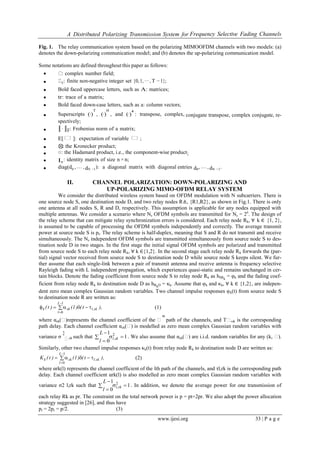 A Distributed Polarizing Transmission System for Frequency Selective Fading Channels
www.ijesi.org 33 | P a g e
Fig. 1. The relay communication system based on the polarizing MIMOOFDM channels with two models: (a)
denotes the down-polarizing communication model; and (b) denotes the up-polarizing communication model.
Some notations are defined throughout this paper as follows:
 : complex number field;
 T: finite non-negative integer set {0, 1, ··· , T −1};
 Bold faced uppercase letters, such as A: matrices;
 tr: trace of a matrix;
 Bold faced down-case letters, such as a: column vectors;
 Superscripts (·)
T
, (·)
H
, and (·)* : transpose, complex, conjugate transpose, complex conjugate, re-
spectively;
 ║ ∙ ║F: Frobenius norm of a matrix;
 E[ₓ]: expectation of variable ₓ;
 ⊗: the Kronecker product;
 ○: the Hadamard product, i.e., the component-wise product;
 In: identity matrix of size n ×n;
 diag(d0 ,… , dN −1): a diagonal matrix with diagonal entries d0, … , dN −1.
II. CHANNEL POLARIZATION: DOWN-POLARIZING AND
UP-POLARIZING MIMO-OFDM RELAY SYSTEM
We consider the distributed wireless system based on OFDM modulation with N subcarriers. There is
one source node S, one destination node D, and two relay nodes R≜, {R1,R2}, as shown in Fig.1. There is only
one antenna at all nodes S, R and D, respectively. This assumption is applicable for any nodes equipped with
multiple antennas. We consider a scenario where Ns OFDM symbols are transmitted for Ns = 2n
. The design of
the relay scheme that can mitigate relay synchronization errors is considered. Each relay node Rk, ∀ k ∈ {1, 2},
is assumed to be capable of processing the OFDM symbols independently and correctly. The average transmit
power at source node S is pt. The relay scheme is half-duplex, meaning that S and R do not transmit and receive
simultaneously. The Ns independent OFDM symbols are transmitted simultaneously from source node S to des-
tination node D in two stages. In the first stage the initial signal OFDM symbols are polarized and transmitted
from source node S to each relay node Rk, ∀ k ∈{1,2}. In the second stage each relay node Rk forwards the (par-
tial) signal vector received from source node S to destination node D while source node S keeps silent. We fur-
ther assume that each single-link between a pair of transmit antenna and receive antenna is frequency selective
Rayleigh fading with L independent propagation, which experiences quasi-static and remains unchanged in cer-
tain blocks. Denote the fading coefficient from source node S to relay node Rk as hSRk
= υk and the fading coef-
ficient from relay node Rk to destination node D as hRkD = κk. Assume that υk and κk, ∀ k ∈ {1,2}, are indepen-
dent zero mean complex Gaussian random variables. Two channel impulse responses υk(t) from source node S
to destination node R are written as:
 


1
0
L
l
sk,lskk ),t()l()t( (1)
where αsk(ₓ)represents the channel coefficient of the ₓ
th
path of the channels, and Tₓ,sk is the corresponding
path delay. Each channel coefﬁcient αsk(ₓ) is modelled as zero mean complex Gaussian random variables with
variance σ
2
ₓ,sk such that 1
0
1 2



sk,l
l
L
. We also assume that αsk(ₓ) are i.i.d. random variables for any (k, ₓ).
Similarly, other two channel impulse responses κk(t) from relay node Rk to destination node D are written as:
 


1
0
L
l
sk,lskk ),t()l()t(K (2)
where αrk(l) represents the channel coefficient of the lth path of the channels, and τl,rk is the corresponding path
delay. Each channel coefficient αrk(l) is also modelled as zero mean complex Gaussian random variables with
variance σ2 l,rk such that 1
0
1 2



rk,l
l
L
. In addition, we denote the average power for one transmission of
each relay Rk as pr. The constraint on the total network power is p = pt+2pr. We also adopt the power allocation
strategy suggested in [26], and thus have
pt = 2pr = p/2. (3)
 