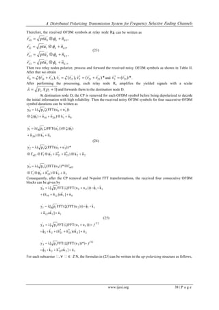 A Distributed Polarizing Transmission System for Frequency Selective Fading Channels
www.ijesi.org 38 | P a g e
Therefore, the received OFDM symbols at relay node Rk can be written as
,
,
,
,
3
'
3
'
3
2
'
2
'
2
1
'
1
'
1
0
'
0
'
0
kkk
kkk
kkk
kkk
nuptr
nuptr
nuptr
nuptr












(23)
Then two relay nodes polarize, process and forward the received noisy OFDM symbols as shown in Table II.
After that we obtain
*)(),(),( '
23
'
21
1
2
'
12
'
1
'
12
'
10
'
0 rrvrvrrv

  and *)( '
23
1
3 rv

 .
After performing the processing, each relay node Rk amplifies the yielded signals with a scalar
)1/(  tr pp and forwards them to the destination node D.
At destination node D, the CP is removed for each OFDM symbol before being depolarized to decode
the initial information with high reliability. Then the received noisy OFDM symbols for four successive OFDM
symbol durations can be written as
3
'
2
*
23
'
2
'
1
2sd3t
'
3
2
'
2
*
23
*
21
'
2
'
12sd
'
3
'
1t
'
2
1
'
120
'
1
'
2t
'
1
0
'
12010
'
1
'
2
'
0t
'
0
nk)n
*))u(FFT(p(y
nk)nn
*))uu(FFT(p(y
nk)n
)())u(FFT(p(y
nk)nn)(
))uu(FFT(p(y








(24)
Consequently, after the CP removal and N-point FFT transformations, the received four consecutive OFDM
blocks can be given by
32
*
2322
2T
3t
'
3
22
*
23
*
2122
2T
31t
'
2
1112
112t
'
1
011210
1120t
'
0
n]knk
))*)u(FFT((FFTp[y
n]k)nn(k
)))uu(FFT((FFTp[y
n]kn
k)))u(FFT((FFTp[y
n]k)nn(
k)))uu(FFT((FFTp[y




























f
f
(25)
For each subcarrier ₓ, ∀ ₓ∈ ℤN, the formulas in (25) can be written in the up-polarizing structure as follows,
 