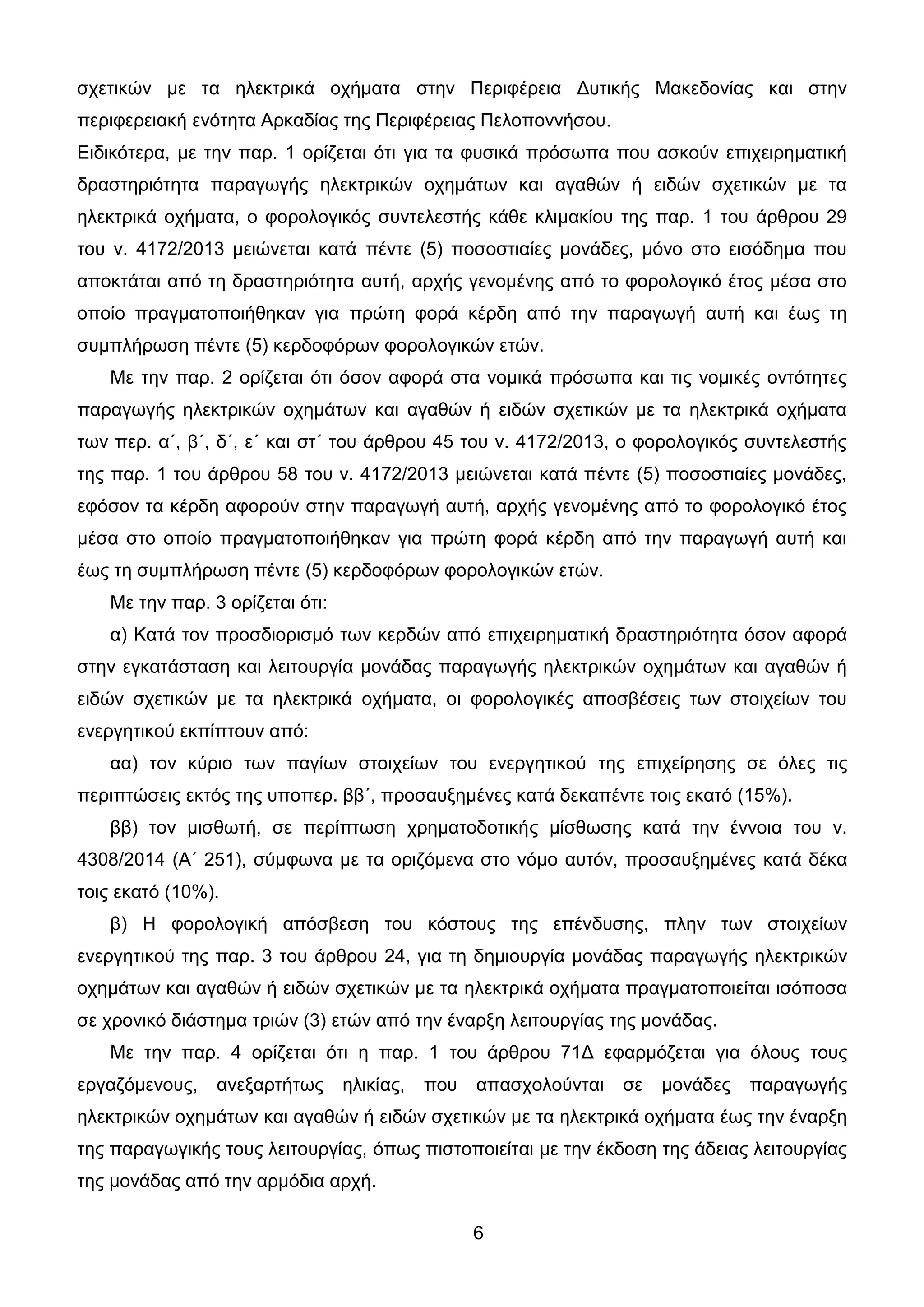 6
ζρεηηθώλ κε ηα ειεθηξηθά νρήκαηα ζηελ Πεξηθέξεηα Γπηηθήο Μαθεδνλίαο θαη ζηελ
πεξηθεξεηαθή ελόηεηα Αξθαδίαο ηεο Πεξηθέξεηαο Πεινπνλλήζνπ.
Δηδηθόηεξα, κε ηελ παξ. 1 νξίδεηαη όηη γηα ηα θπζηθά πξόζσπα πνπ αζθνύλ επηρεηξεκαηηθή
δξαζηεξηόηεηα παξαγσγήο ειεθηξηθώλ νρεκάησλ θαη αγαζώλ ή εηδώλ ζρεηηθώλ κε ηα
ειεθηξηθά νρήκαηα, ν θνξνινγηθόο ζπληειεζηήο θάζε θιηκαθίνπ ηεο παξ. 1 ηνπ άξζξνπ 29
ηνπ λ. 4172/2013 κεηώλεηαη θαηά πέληε (5) πνζνζηηαίεο κνλάδεο, κόλν ζην εηζόδεκα πνπ
απνθηάηαη από ηε δξαζηεξηόηεηα απηή, αξρήο γελνκέλεο από ην θνξνινγηθό έηνο κέζα ζην
νπνίν πξαγκαηνπνηήζεθαλ γηα πξώηε θνξά θέξδε από ηελ παξαγσγή απηή θαη έσο ηε
ζπκπιήξσζε πέληε (5) θεξδνθόξσλ θνξνινγηθώλ εηώλ.
Με ηελ παξ. 2 νξίδεηαη όηη όζνλ αθνξά ζηα λνκηθά πξόζσπα θαη ηηο λνκηθέο νληόηεηεο
παξαγσγήο ειεθηξηθώλ νρεκάησλ θαη αγαζώλ ή εηδώλ ζρεηηθώλ κε ηα ειεθηξηθά νρήκαηα
ησλ πεξ. α΄, β΄, δ΄, ε΄ θαη ζη΄ ηνπ άξζξνπ 45 ηνπ λ. 4172/2013, ν θνξνινγηθόο ζπληειεζηήο
ηεο παξ. 1 ηνπ άξζξνπ 58 ηνπ λ. 4172/2013 κεηώλεηαη θαηά πέληε (5) πνζνζηηαίεο κνλάδεο,
εθόζνλ ηα θέξδε αθνξνύλ ζηελ παξαγσγή απηή, αξρήο γελνκέλεο από ην θνξνινγηθό έηνο
κέζα ζην νπνίν πξαγκαηνπνηήζεθαλ γηα πξώηε θνξά θέξδε από ηελ παξαγσγή απηή θαη
έσο ηε ζπκπιήξσζε πέληε (5) θεξδνθόξσλ θνξνινγηθώλ εηώλ.
Με ηελ παξ. 3 νξίδεηαη όηη:
α) Καηά ηνλ πξνζδηνξηζκό ησλ θεξδώλ από επηρεηξεκαηηθή δξαζηεξηόηεηα όζνλ αθνξά
ζηελ εγθαηάζηαζε θαη ιεηηνπξγία κνλάδαο παξαγσγήο ειεθηξηθώλ νρεκάησλ θαη αγαζώλ ή
εηδώλ ζρεηηθώλ κε ηα ειεθηξηθά νρήκαηα, νη θνξνινγηθέο απνζβέζεηο ησλ ζηνηρείσλ ηνπ
ελεξγεηηθνύ εθπίπηνπλ από:
αα) ηνλ θύξην ησλ παγίσλ ζηνηρείσλ ηνπ ελεξγεηηθνύ ηεο επηρείξεζεο ζε όιεο ηηο
πεξηπηώζεηο εθηόο ηεο ππνπεξ. ββ΄, πξνζαπμεκέλεο θαηά δεθαπέληε ηνηο εθαηό (15%).
ββ) ηνλ κηζζσηή, ζε πεξίπησζε ρξεκαηνδνηηθήο κίζζσζεο θαηά ηελ έλλνηα ηνπ λ.
4308/2014 (Α΄ 251), ζύκθσλα κε ηα νξηδόκελα ζην λόκν απηόλ, πξνζαπμεκέλεο θαηά δέθα
ηνηο εθαηό (10%).
β) Ζ θνξνινγηθή απόζβεζε ηνπ θόζηνπο ηεο επέλδπζεο, πιελ ησλ ζηνηρείσλ
ελεξγεηηθνύ ηεο παξ. 3 ηνπ άξζξνπ 24, γηα ηε δεκηνπξγία κνλάδαο παξαγσγήο ειεθηξηθώλ
νρεκάησλ θαη αγαζώλ ή εηδώλ ζρεηηθώλ κε ηα ειεθηξηθά νρήκαηα πξαγκαηνπνηείηαη ηζόπνζα
ζε ρξνληθό δηάζηεκα ηξηώλ (3) εηώλ από ηελ έλαξμε ιεηηνπξγίαο ηεο κνλάδαο.
Με ηελ παξ. 4 νξίδεηαη όηη ε παξ. 1 ηνπ άξζξνπ 71Γ εθαξκόδεηαη γηα όινπο ηνπο
εξγαδόκελνπο, αλεμαξηήησο ειηθίαο, πνπ απαζρνινύληαη ζε κνλάδεο παξαγσγήο
ειεθηξηθώλ νρεκάησλ θαη αγαζώλ ή εηδώλ ζρεηηθώλ κε ηα ειεθηξηθά νρήκαηα έσο ηελ έλαξμε
ηεο παξαγσγηθήο ηνπο ιεηηνπξγίαο, όπσο πηζηνπνηείηαη κε ηελ έθδνζε ηεο άδεηαο ιεηηνπξγίαο
ηεο κνλάδαο από ηελ αξκόδηα αξρή.
ΑΔΑ: 9ΓΧΤ46ΜΠ3Ζ-Ο0Α
 