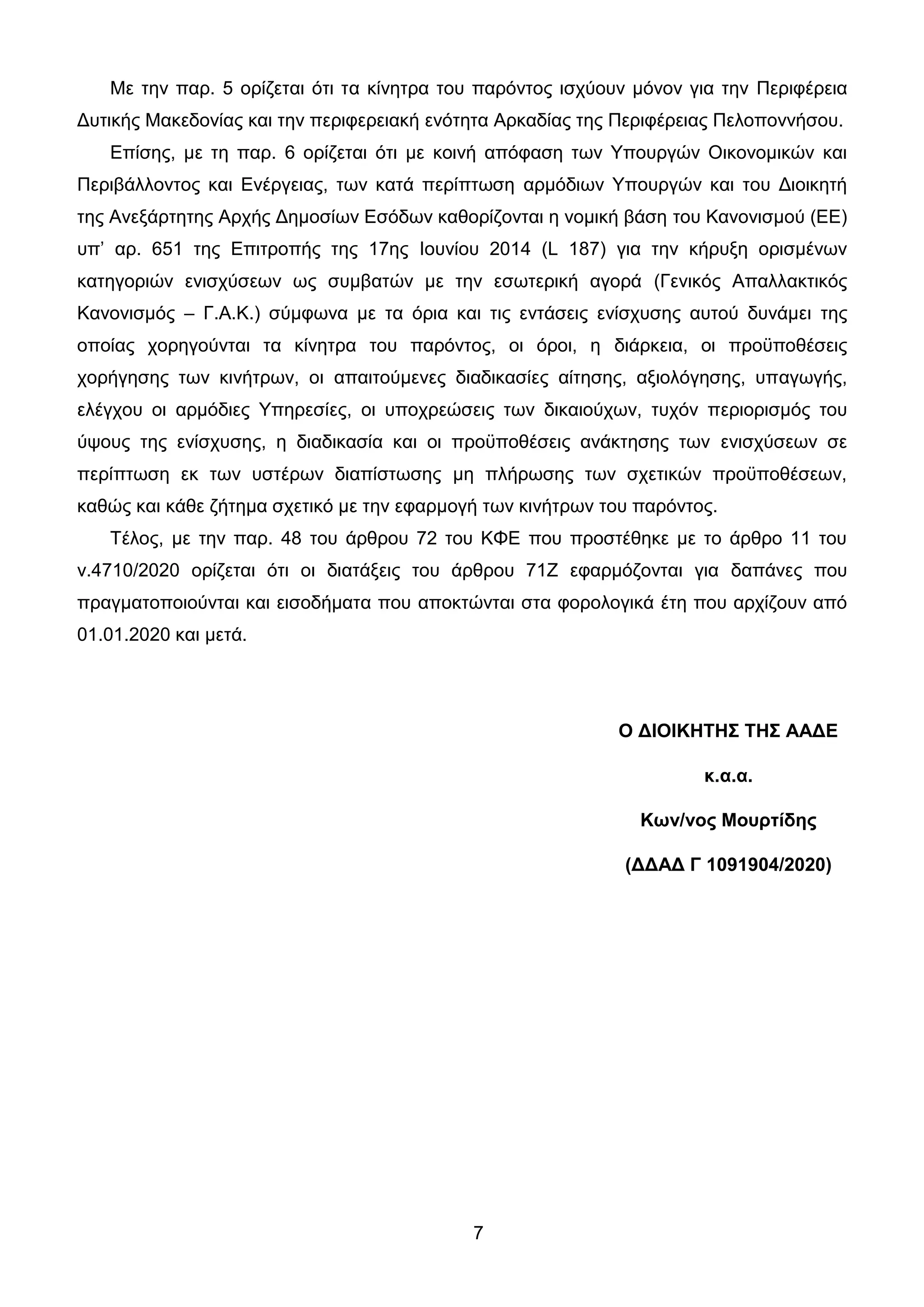 7
Με ηελ παξ. 5 νξίδεηαη όηη ηα θίλεηξα ηνπ παξόληνο ηζρύνπλ κόλνλ γηα ηελ Πεξηθέξεηα
Γπηηθήο Μαθεδνλίαο θαη ηελ πεξηθεξεηαθή ελόηεηα Αξθαδίαο ηεο Πεξηθέξεηαο Πεινπνλλήζνπ.
Δπίζεο, κε ηε παξ. 6 νξίδεηαη όηη κε θνηλή απόθαζε ησλ Υπνπξγώλ Οηθνλνκηθώλ θαη
Πεξηβάιινληνο θαη Δλέξγεηαο, ησλ θαηά πεξίπησζε αξκόδησλ Υπνπξγώλ θαη ηνπ Γηνηθεηή
ηεο Αλεμάξηεηεο Αξρήο Γεκνζίσλ Δζόδσλ θαζνξίδνληαη ε λνκηθή βάζε ηνπ Καλνληζκνύ (ΔΔ)
ππ’ αξ. 651 ηεο Δπηηξνπήο ηεο 17εο Ηνπλίνπ 2014 (L 187) γηα ηελ θήξπμε νξηζκέλσλ
θαηεγνξηώλ εληζρύζεσλ σο ζπκβαηώλ κε ηελ εζσηεξηθή αγνξά (Γεληθόο Απαιιαθηηθόο
Καλνληζκόο – Γ.Α.Κ.) ζύκθσλα κε ηα όξηα θαη ηηο εληάζεηο ελίζρπζεο απηνύ δπλάκεη ηεο
νπνίαο ρνξεγνύληαη ηα θίλεηξα ηνπ παξόληνο, νη όξνη, ε δηάξθεηα, νη πξνϋπνζέζεηο
ρνξήγεζεο ησλ θηλήηξσλ, νη απαηηνύκελεο δηαδηθαζίεο αίηεζεο, αμηνιόγεζεο, ππαγσγήο,
ειέγρνπ νη αξκόδηεο Υπεξεζίεο, νη ππνρξεώζεηο ησλ δηθαηνύρσλ, ηπρόλ πεξηνξηζκόο ηνπ
ύςνπο ηεο ελίζρπζεο, ε δηαδηθαζία θαη νη πξνϋπνζέζεηο αλάθηεζεο ησλ εληζρύζεσλ ζε
πεξίπησζε εθ ησλ πζηέξσλ δηαπίζησζεο κε πιήξσζεο ησλ ζρεηηθώλ πξνϋπνζέζεσλ,
θαζώο θαη θάζε δήηεκα ζρεηηθό κε ηελ εθαξκνγή ησλ θηλήηξσλ ηνπ παξόληνο.
Τέινο, κε ηελ παξ. 48 ηνπ άξζξνπ 72 ηνπ ΚΦΔ πνπ πξνζηέζεθε κε ην άξζξν 11 ηνπ
λ.4710/2020 νξίδεηαη όηη νη δηαηάμεηο ηνπ άξζξνπ 71Ε εθαξκόδνληαη γηα δαπάλεο πνπ
πξαγκαηνπνηνύληαη θαη εηζνδήκαηα πνπ απνθηώληαη ζηα θνξνινγηθά έηε πνπ αξρίδνπλ από
01.01.2020 θαη κεηά.
Ο ΓΙΟΙΚΗΣΗ΢ ΣΗ΢ ΑΑΓΔ
κ.α.α.
Κων/νορ Μοςπηίδηρ
(ΓΓΑΓ Γ 1091904/2020)
ΑΔΑ: 9ΓΧΤ46ΜΠ3Ζ-Ο0Α
 
