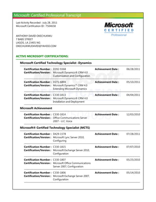 ID: 7504658
Last Activity Recorded : July 28, 2011
Microsoft Certification ID : 7504658
ANTHONY DAVID OKECHUKWU
7 BABS STREET
LAGOS, LA 23401 NG
OKECHUKWUDAVID@YAHOO.COM
ACTIVE MICROSOFT CERTIFICATIONS:
Microsoft Certified Technology Specialist -Dynamics
Microsoft Achievement
Microsoft® Certified Technology Specialist ﴾MCTS﴿
Certification Number : D392-9368 06/28/2011Achievement Date :
Certification/Version : Microsoft Dynamics® CRM 4.0
Customization and Configuration
Certification Number : D271-6894 05/10/2011Achievement Date :
Certification/Version : Microsoft Dynamics™ CRM 4.0
Extending Microsoft Dynamics
Certification Number : C330-1813 04/04/2011Achievement Date :
Certification/Version : Microsoft Dynamics® CRM 4.0
Installation and Deployment
Certification Number : C330-1814 12/03/2010Achievement Date :
Certification/Version : Office Communications Server
2007 - U.C. Voice
Certification Number : D429-1578 07/28/2011Achievement Date :
Certification/Version : Microsoft Lync Server 2010,
Configuring
Certification Number : C330-1815 07/07/2010Achievement Date :
Certification/Version : Microsoft Exchange Server 2010,
Configuration
Certification Number : C330-1807 05/25/2010Achievement Date :
Certification/Version : Microsoft Office Communications
Server 2007, Configuration
Certification Number : C330-1806 05/14/2010Achievement Date :
Certification/Version : Microsoft Exchange Server 2007,
Configuration
 