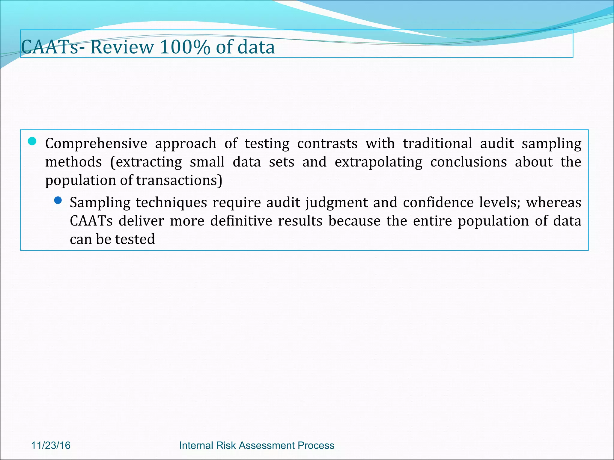 CAATs- Review 100% of data
 Comprehensive approach of testing contrasts with traditional audit sampling
methods (extracting small data sets and extrapolating conclusions about the
population of transactions)
 Sampling techniques require audit judgment and confidence levels; whereas
CAATs deliver more definitive results because the entire population of data
can be tested
11/23/16 Internal Risk Assessment Process
 