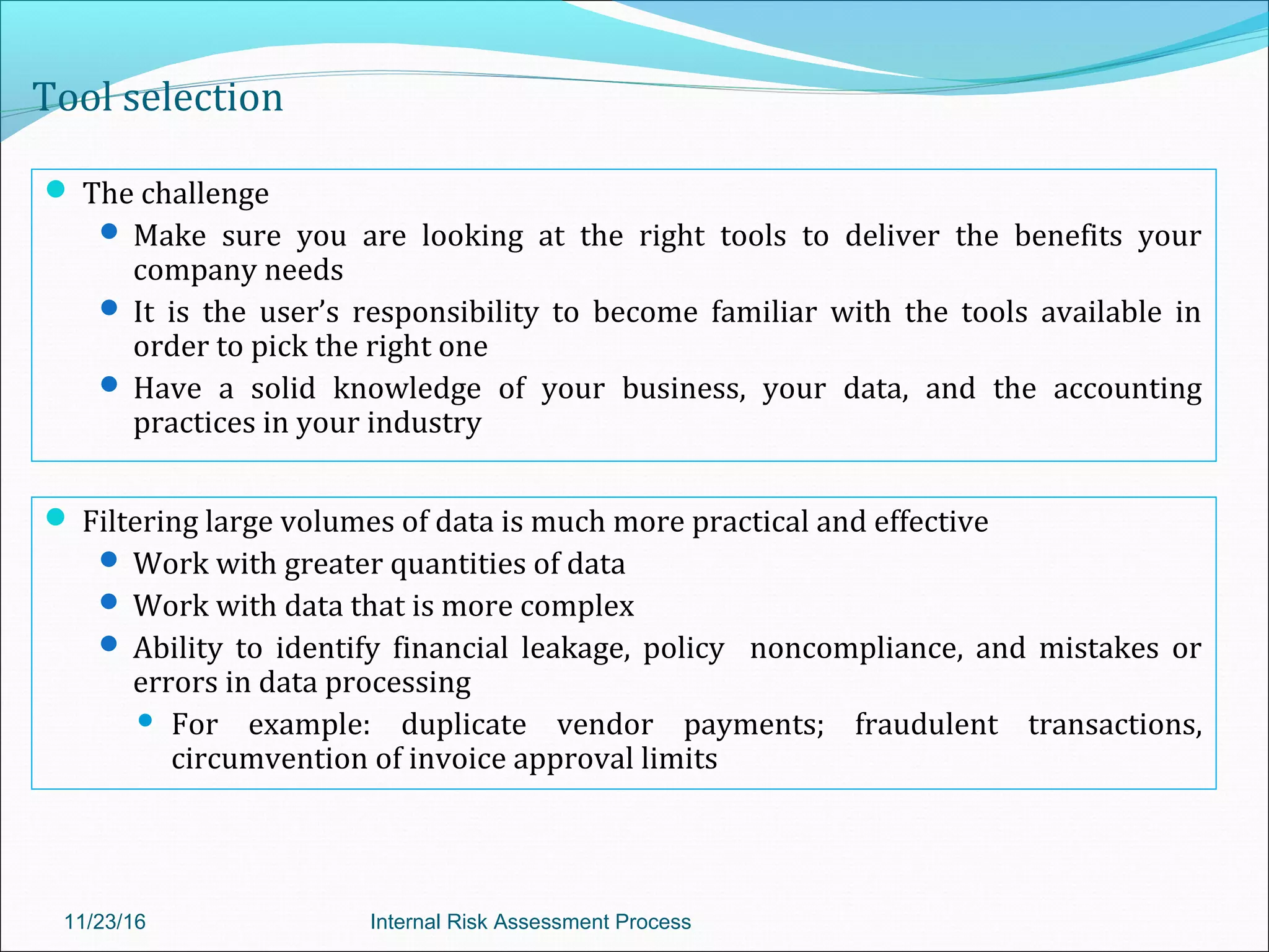 Tool selection
 The challenge
 Make sure you are looking at the right tools to deliver the benefits your
company needs
 It is the user’s responsibility to become familiar with the tools available in
order to pick the right one
 Have a solid knowledge of your business, your data, and the accounting
practices in your industry
11/23/16 Internal Risk Assessment Process
 Filtering large volumes of data is much more practical and effective
 Work with greater quantities of data
 Work with data that is more complex
 Ability to identify financial leakage, policy noncompliance, and mistakes or
errors in data processing
 For example: duplicate vendor payments; fraudulent transactions,
circumvention of invoice approval limits
 