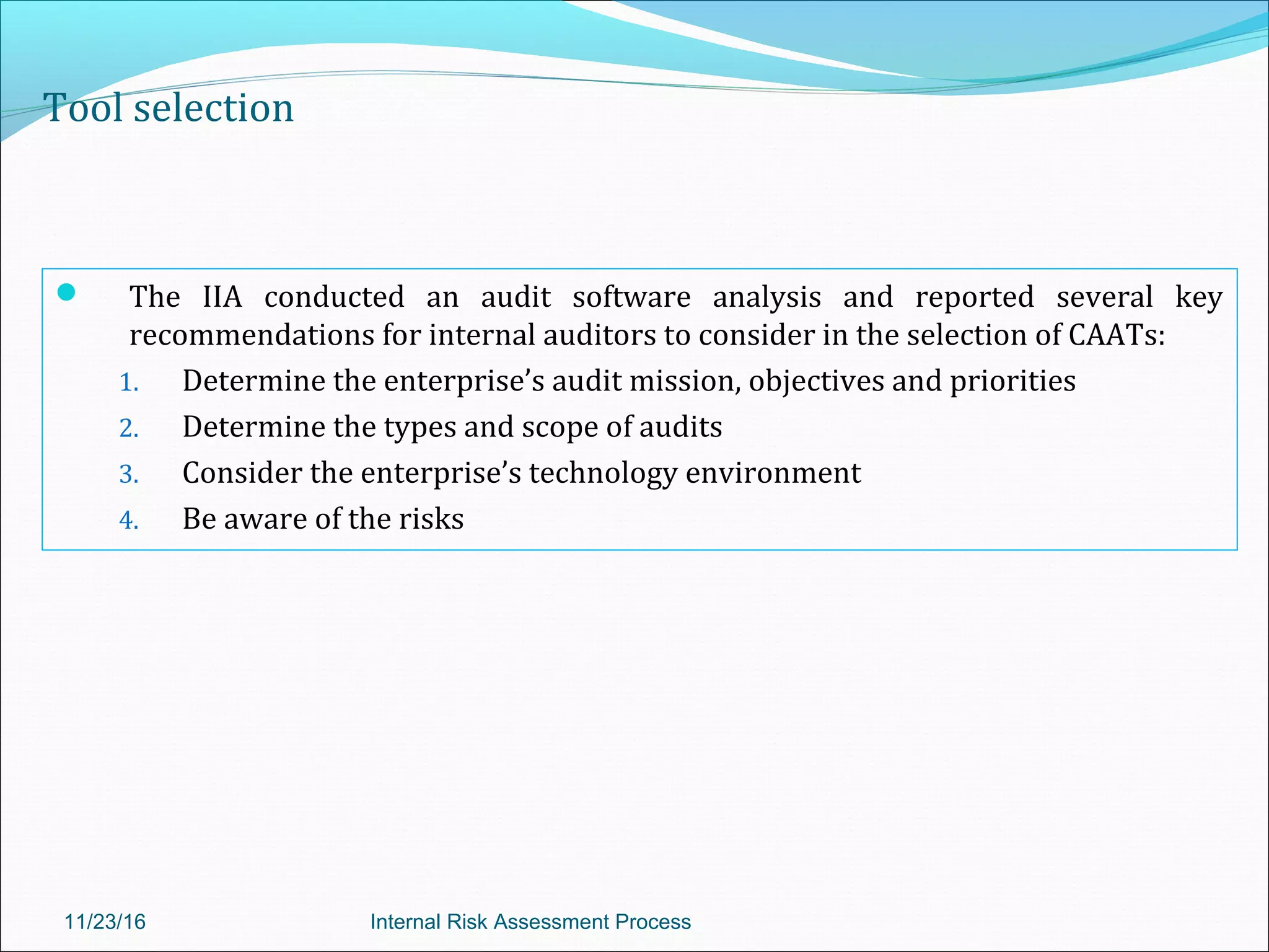 Tool selection
 The IIA conducted an audit software analysis and reported several key
recommendations for internal auditors to consider in the selection of CAATs:
1. Determine the enterprise’s audit mission, objectives and priorities
2. Determine the types and scope of audits
3. Consider the enterprise’s technology environment
4. Be aware of the risks
11/23/16 Internal Risk Assessment Process
 