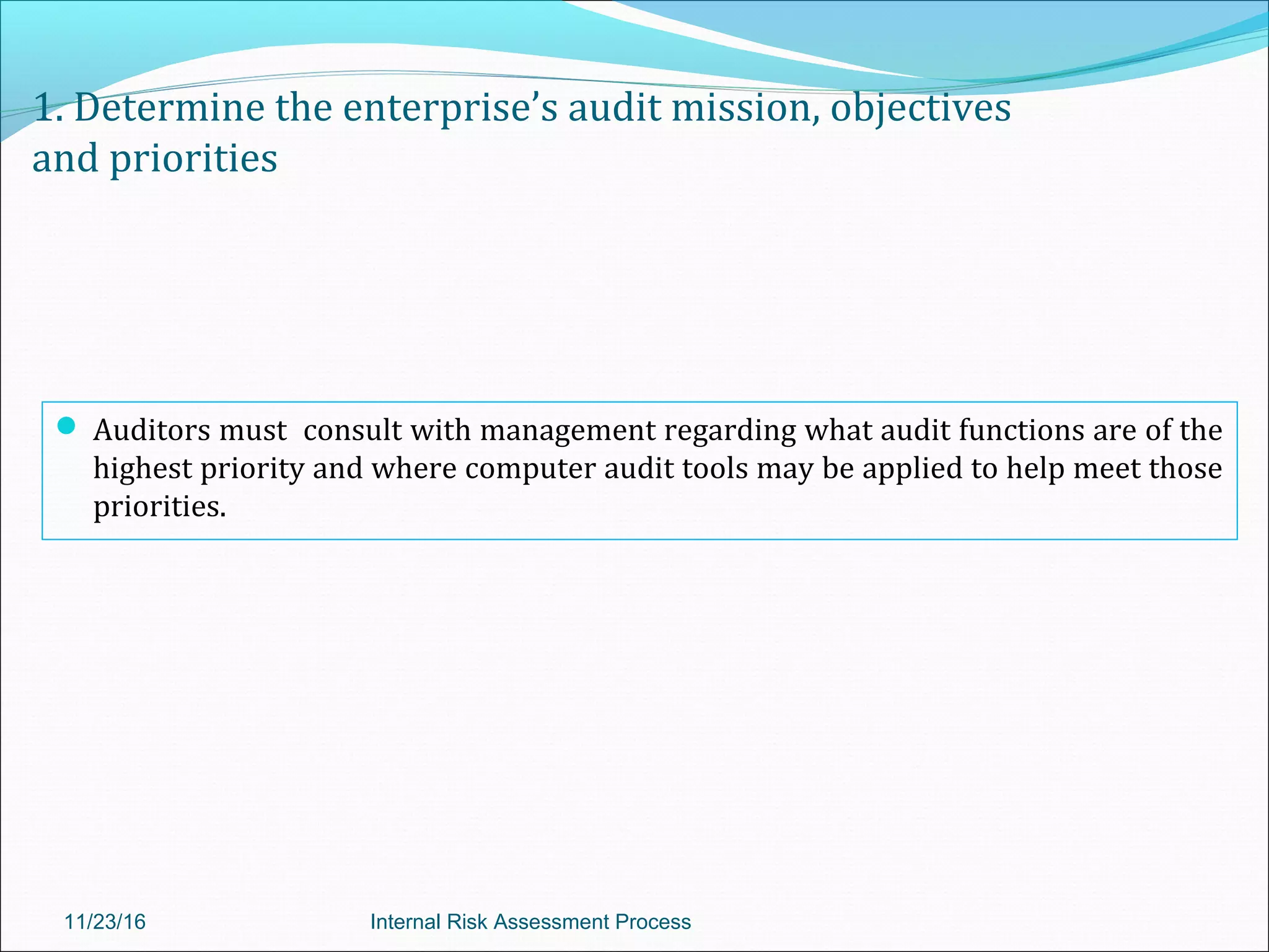 1. Determine the enterprise’s audit mission, objectives
and priorities
 Auditors must consult with management regarding what audit functions are of the
highest priority and where computer audit tools may be applied to help meet those
priorities.
11/23/16 Internal Risk Assessment Process
 