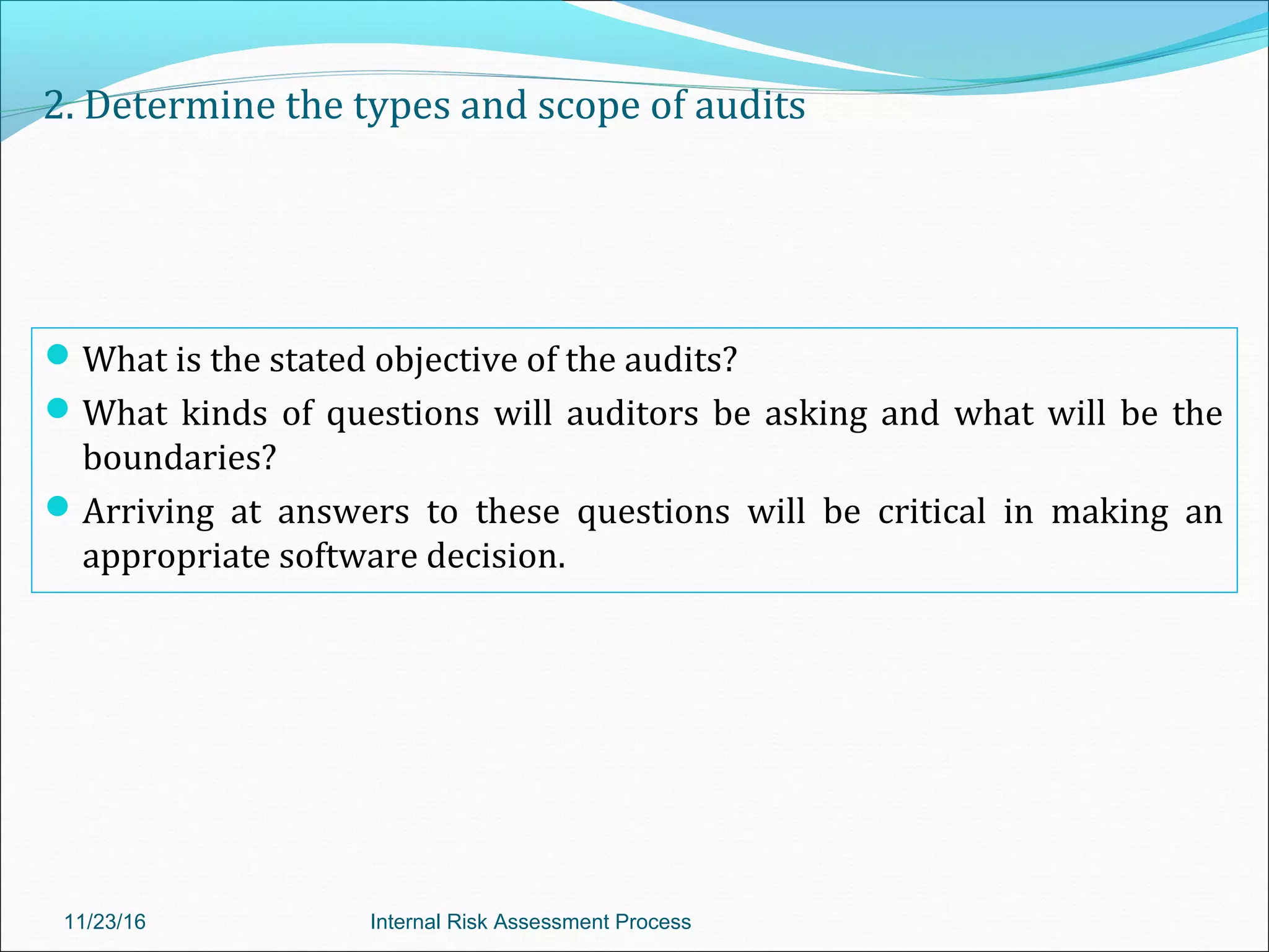 2. Determine the types and scope of audits
What is the stated objective of the audits?
What kinds of questions will auditors be asking and what will be the
boundaries?
Arriving at answers to these questions will be critical in making an
appropriate software decision.
11/23/16 Internal Risk Assessment Process
 