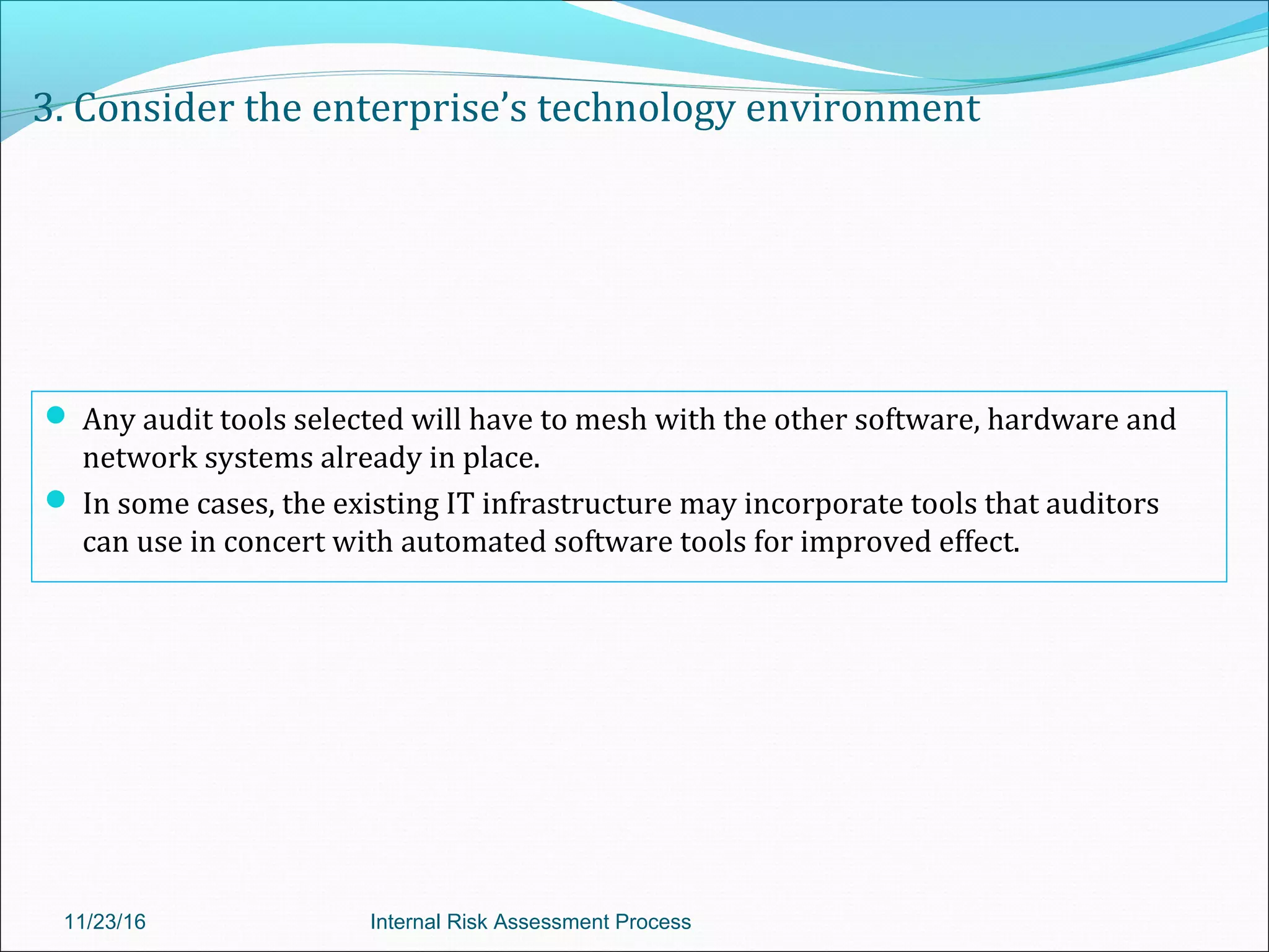 3. Consider the enterprise’s technology environment
 Any audit tools selected will have to mesh with the other software, hardware and
network systems already in place.
 In some cases, the existing IT infrastructure may incorporate tools that auditors
can use in concert with automated software tools for improved effect.
11/23/16 Internal Risk Assessment Process
 