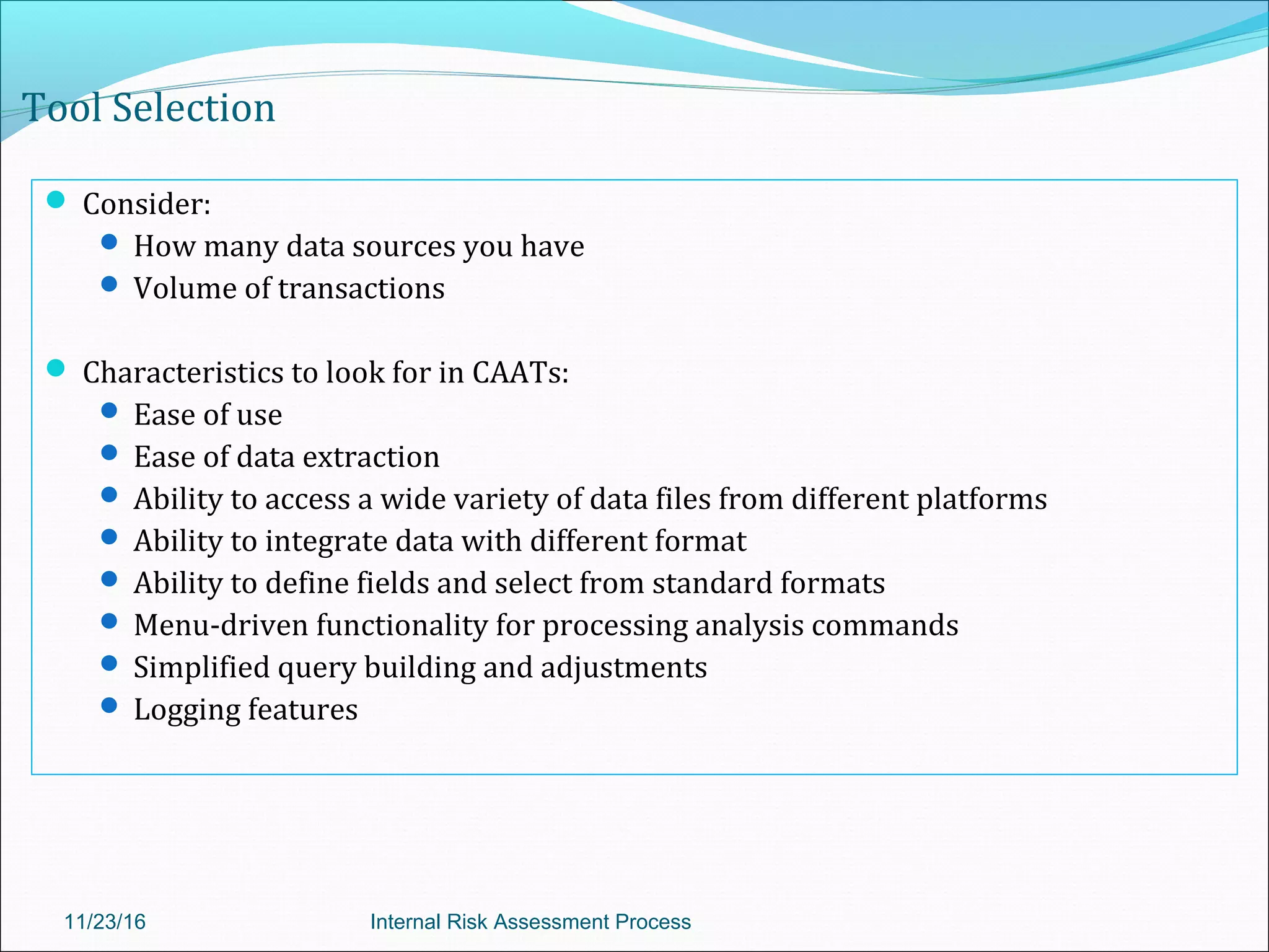 Tool Selection
 Consider:
 How many data sources you have
 Volume of transactions
 Characteristics to look for in CAATs:
 Ease of use
 Ease of data extraction
 Ability to access a wide variety of data files from different platforms
 Ability to integrate data with different format
 Ability to define fields and select from standard formats
 Menu-driven functionality for processing analysis commands
 Simplified query building and adjustments
 Logging features
11/23/16 Internal Risk Assessment Process
 