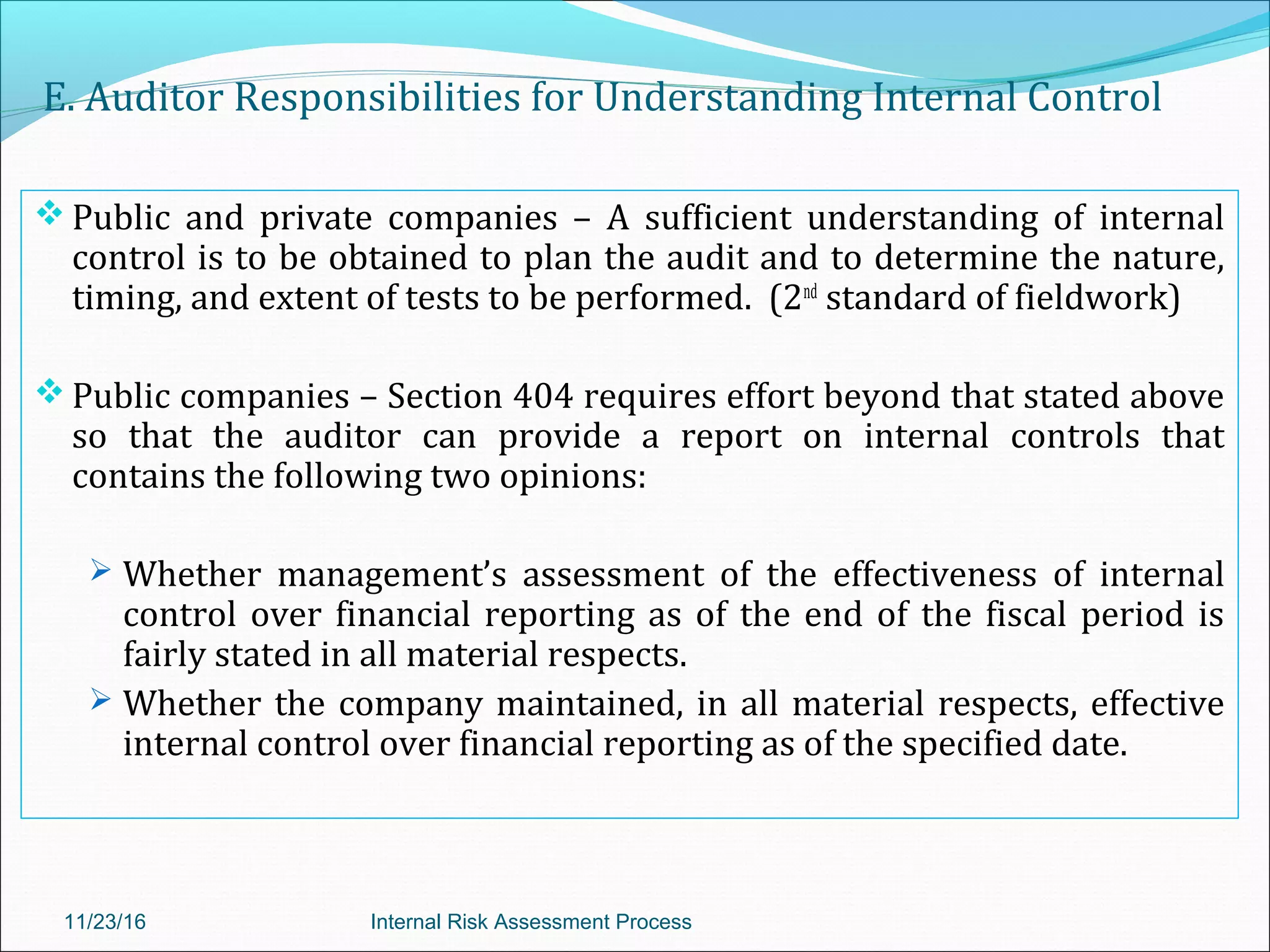 E. Auditor Responsibilities for Understanding Internal Control
 Public and private companies – A sufficient understanding of internal
control is to be obtained to plan the audit and to determine the nature,
timing, and extent of tests to be performed. (2nd
standard of fieldwork)
 Public companies – Section 404 requires effort beyond that stated above
so that the auditor can provide a report on internal controls that
contains the following two opinions:
 Whether management’s assessment of the effectiveness of internal
control over financial reporting as of the end of the fiscal period is
fairly stated in all material respects.
 Whether the company maintained, in all material respects, effective
internal control over financial reporting as of the specified date.
11/23/16 Internal Risk Assessment Process
 