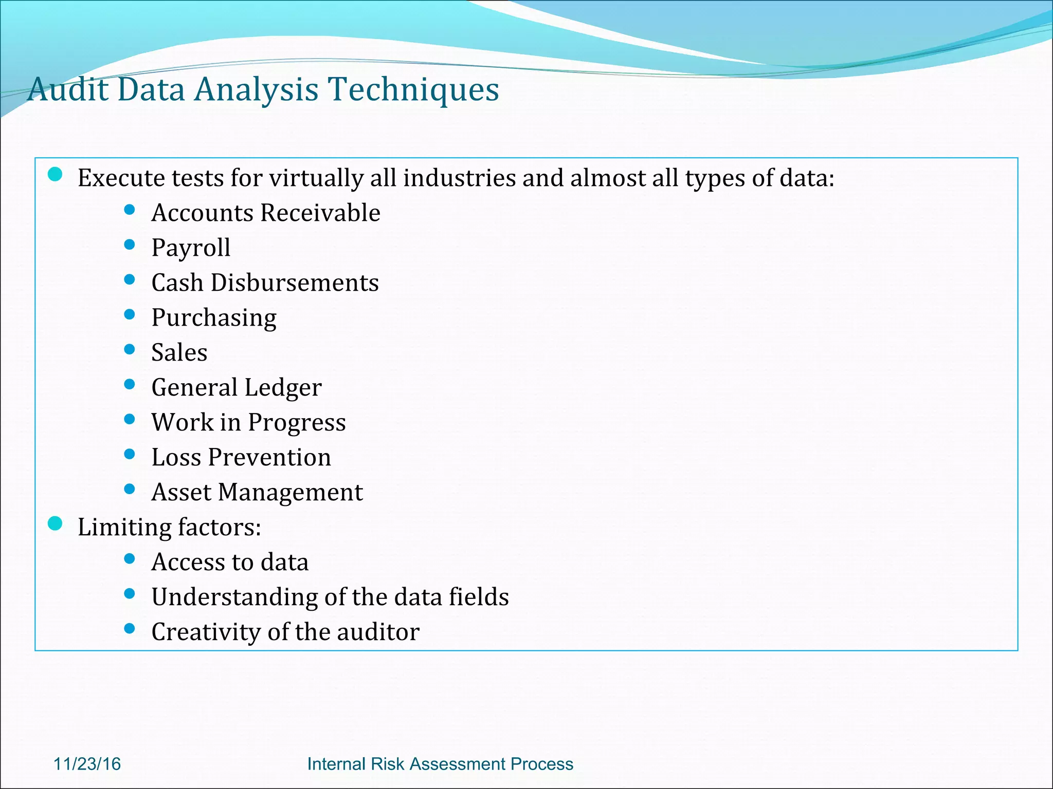 Audit Data Analysis Techniques
 Execute tests for virtually all industries and almost all types of data:
 Accounts Receivable
 Payroll
 Cash Disbursements
 Purchasing
 Sales
 General Ledger
 Work in Progress
 Loss Prevention
 Asset Management
 Limiting factors:
 Access to data
 Understanding of the data fields
 Creativity of the auditor
11/23/16 Internal Risk Assessment Process
 