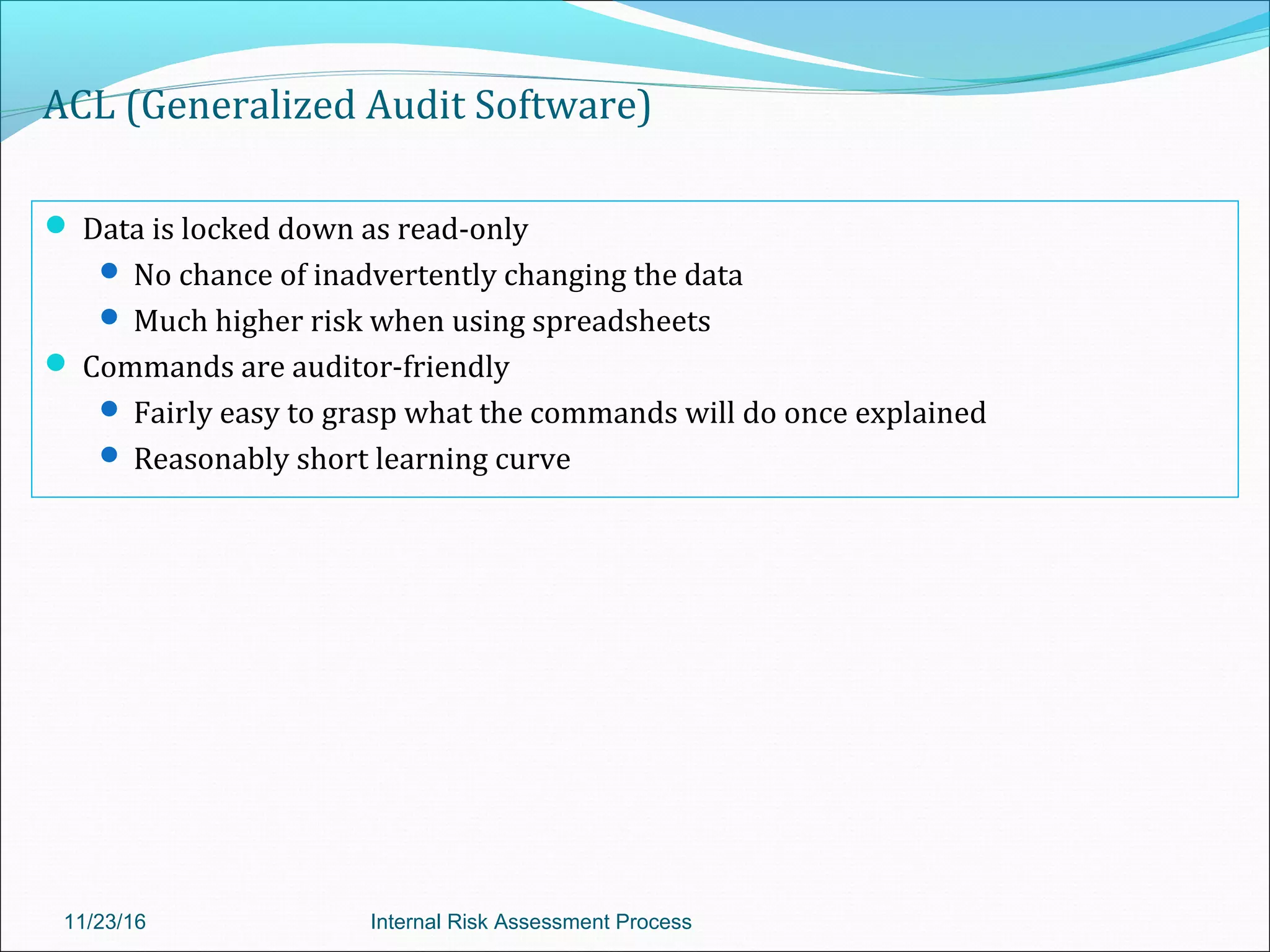 ACL (Generalized Audit Software)
 Data is locked down as read-only
 No chance of inadvertently changing the data
 Much higher risk when using spreadsheets
 Commands are auditor-friendly
 Fairly easy to grasp what the commands will do once explained
 Reasonably short learning curve
11/23/16 Internal Risk Assessment Process
 