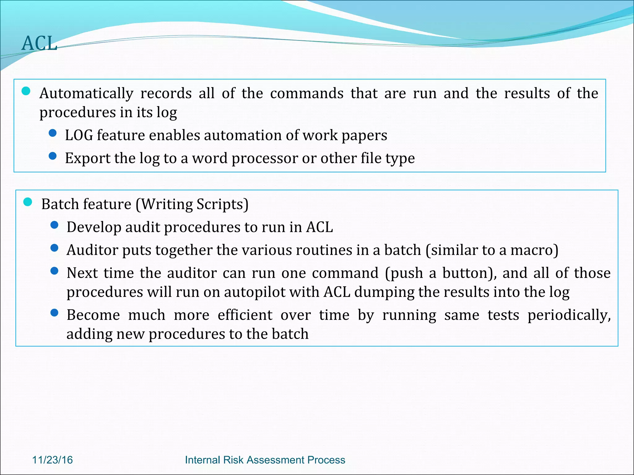 ACL
 Automatically records all of the commands that are run and the results of the
procedures in its log
 LOG feature enables automation of work papers
 Export the log to a word processor or other file type
11/23/16 Internal Risk Assessment Process
 Batch feature (Writing Scripts)
 Develop audit procedures to run in ACL
 Auditor puts together the various routines in a batch (similar to a macro)
 Next time the auditor can run one command (push a button), and all of those
procedures will run on autopilot with ACL dumping the results into the log
 Become much more efficient over time by running same tests periodically,
adding new procedures to the batch
 