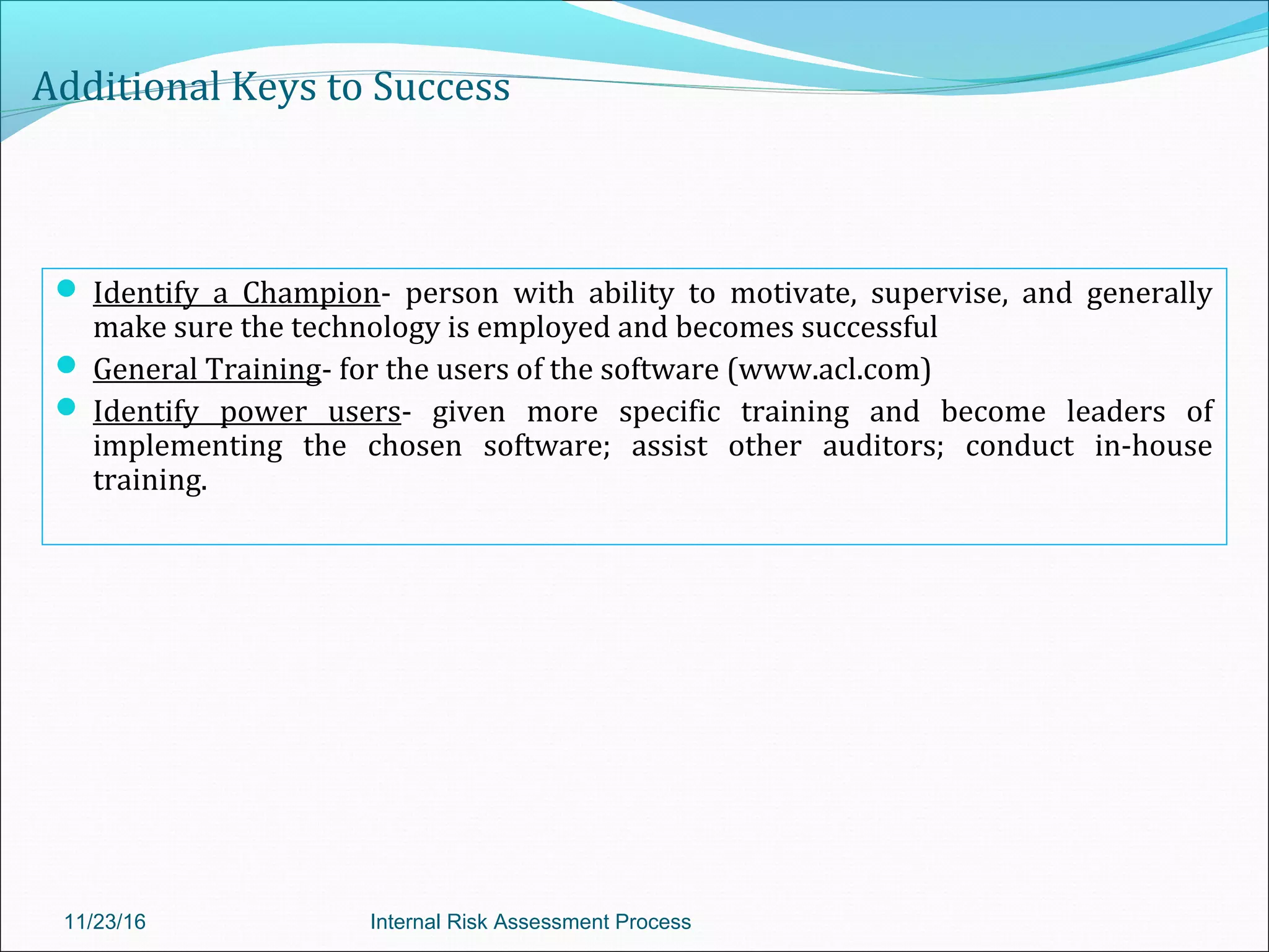 Additional Keys to Success
 Identify a Champion- person with ability to motivate, supervise, and generally
make sure the technology is employed and becomes successful
 General Training- for the users of the software (www.acl.com)
 Identify power users- given more specific training and become leaders of
implementing the chosen software; assist other auditors; conduct in-house
training.
11/23/16 Internal Risk Assessment Process
 