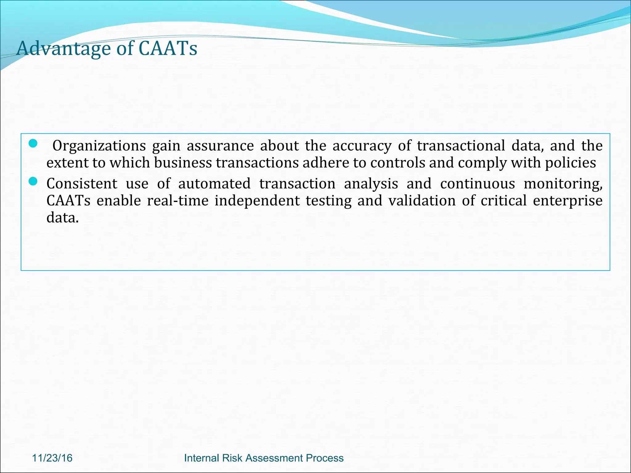 Advantage of CAATs
 Organizations gain assurance about the accuracy of transactional data, and the
extent to which business transactions adhere to controls and comply with policies
 Consistent use of automated transaction analysis and continuous monitoring,
CAATs enable real-time independent testing and validation of critical enterprise
data.
11/23/16 Internal Risk Assessment Process
 