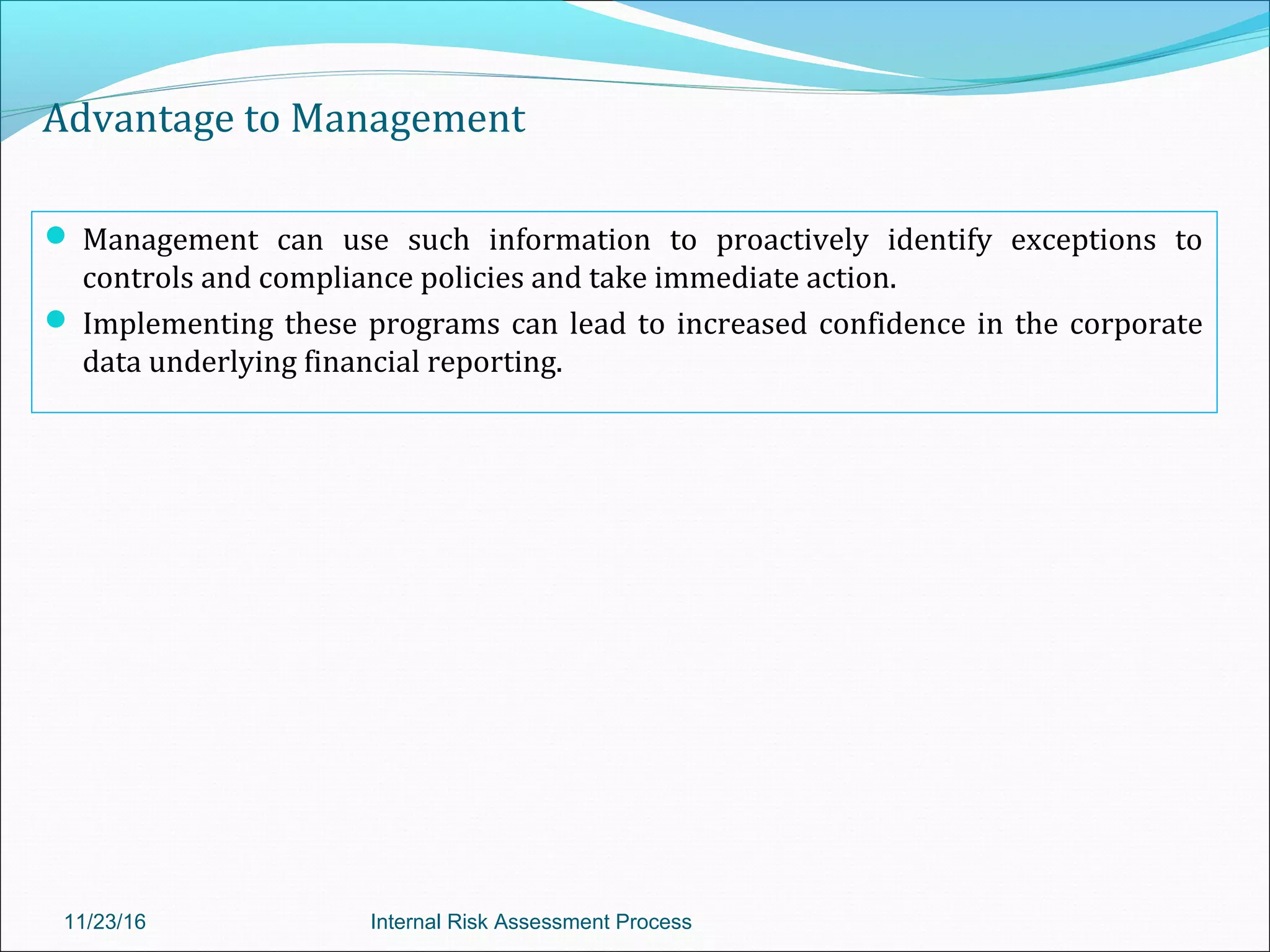 Advantage to Management
 Management can use such information to proactively identify exceptions to
controls and compliance policies and take immediate action.
 Implementing these programs can lead to increased confidence in the corporate
data underlying financial reporting.
11/23/16 Internal Risk Assessment Process
 