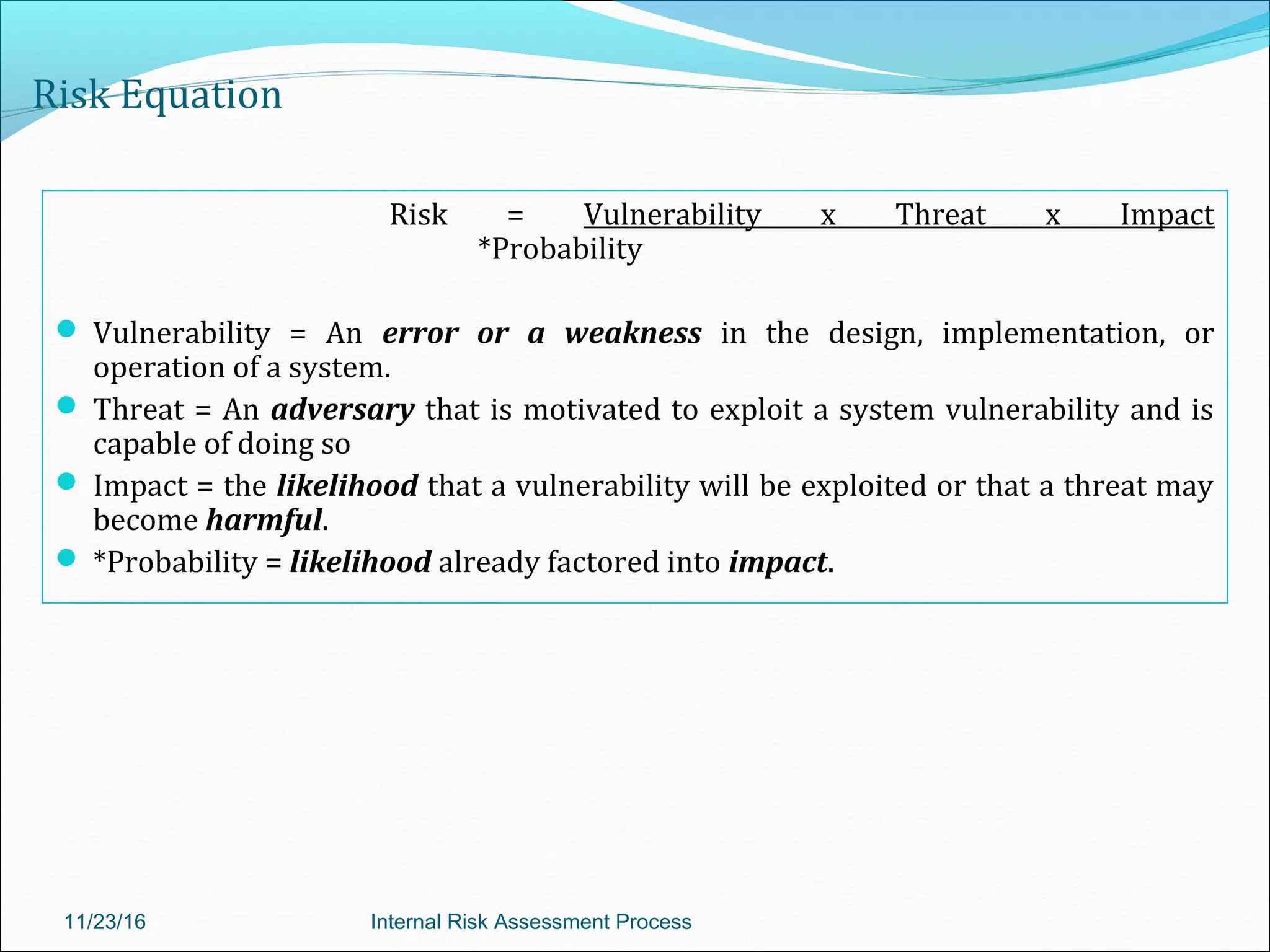 Risk Equation
Risk = Vulnerability x Threat x Impact
*Probability
 Vulnerability = An error or a weakness in the design, implementation, or
operation of a system.
 Threat = An adversary that is motivated to exploit a system vulnerability and is
capable of doing so
 Impact = the likelihood that a vulnerability will be exploited or that a threat may
become harmful.
 *Probability = likelihood already factored into impact.
11/23/16 Internal Risk Assessment Process
 
